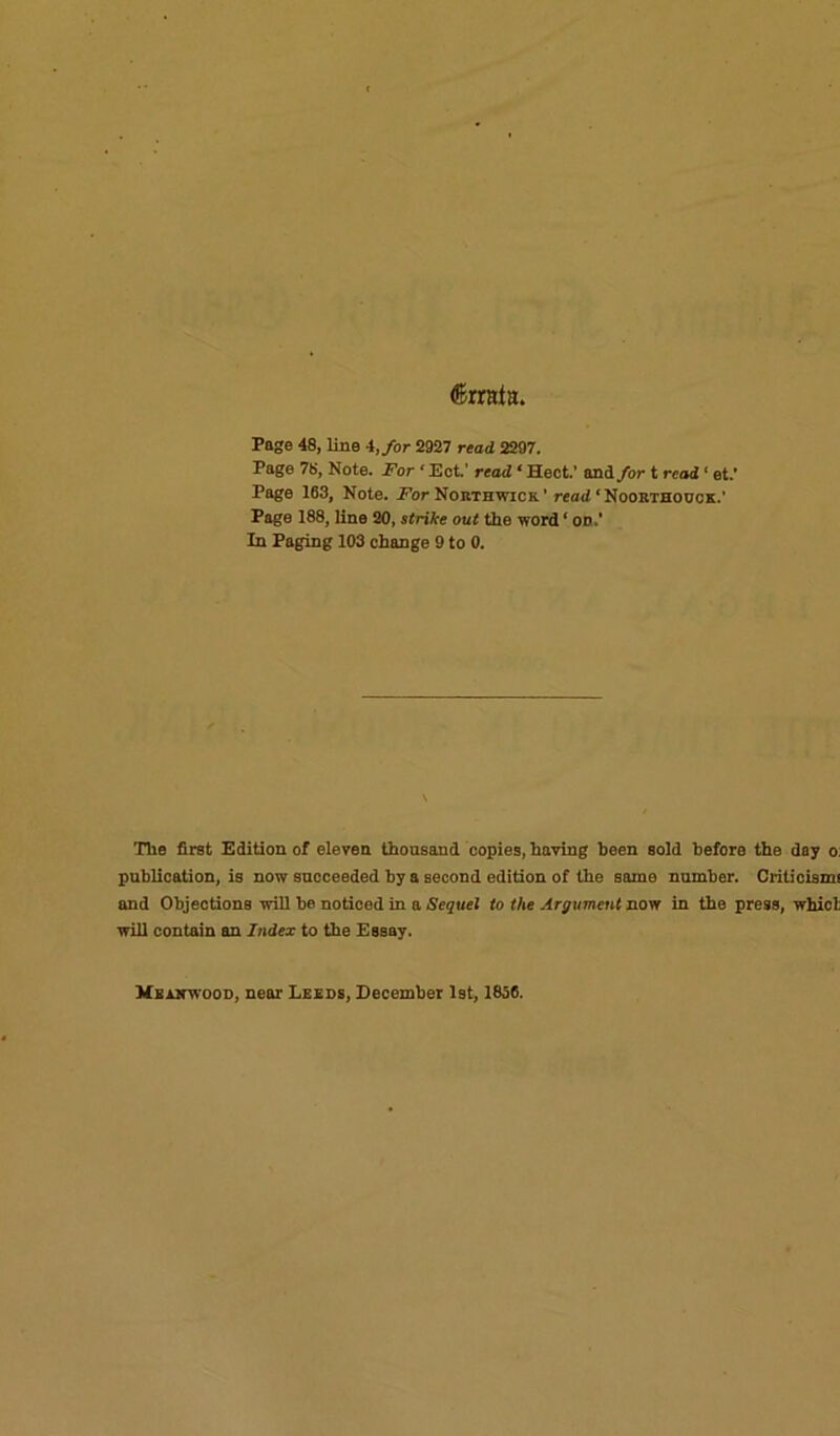 (Errata, Page 48, line 4, for 2927 read 2297. Page 78, Note. For ‘ Ect.' read ‘ Hect.’ and for t read ‘ et.’ Page 163, Note. For Northwicr’ read ‘ Noobthouck.' Page 188, line 20, strike out the word ‘ od.' In Paging 103 change 9 to 0. The first Edition of eleven thousand copies, having been sold before the day o. publication, is now succeeded by a second edition of the same number. Criticism! and Objections will be noticed in a Sequel to the Argument now in the press, whicl; will contain an Index to the Essay. Mbanwood, near Leeds, December 1st, 1856.