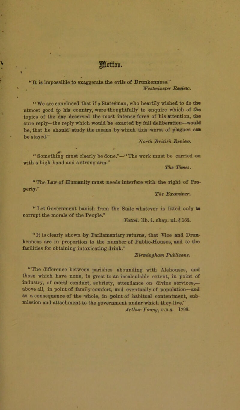 It is impossible to exaggerate the evils of Drunkenness. Westminster Review.  We are convinced that if a Statesman, who heartily wished to do the utmost good ip his country, were thoughtfully to enquire which of the topics of the day deserved the most intense force of his attention, the sure reply—the reply which would be exacted hy full deliberation—would he, that he should study the means hy which this worst of plagues can be stayed. North British Review.  Something must clearly he done.—“ The work must he canned on with a high hand and a strong arm.” The Times.  The Law of Humanity must needs interfere with the right of Pro- perty. The Examiner. “ Let Government banish from the State whatever is fitted only t» corrupt the morals of the People. Vattel. lib. i. chap, xi. S165. “It is clearly shown by Parliamentary returns, that Yice and Drun- kenness are in proportion to the number of Public-Houses, and to the facilities for obtaining intoxicating drink.” Birmingham Publicans. “The difference between parishes abounding with Alehouses, and those which have none, is great to an incalculable extent, in point of industry, of moral oonduct, sobriety, attendance on divine sendees,— above all, in point of family comfort, and eventually of population—and as a consequence of the whole, in point of habitual contentment, sub- mission and attachment to the government under which they live. Arthur Young, r.R.s. 1798-