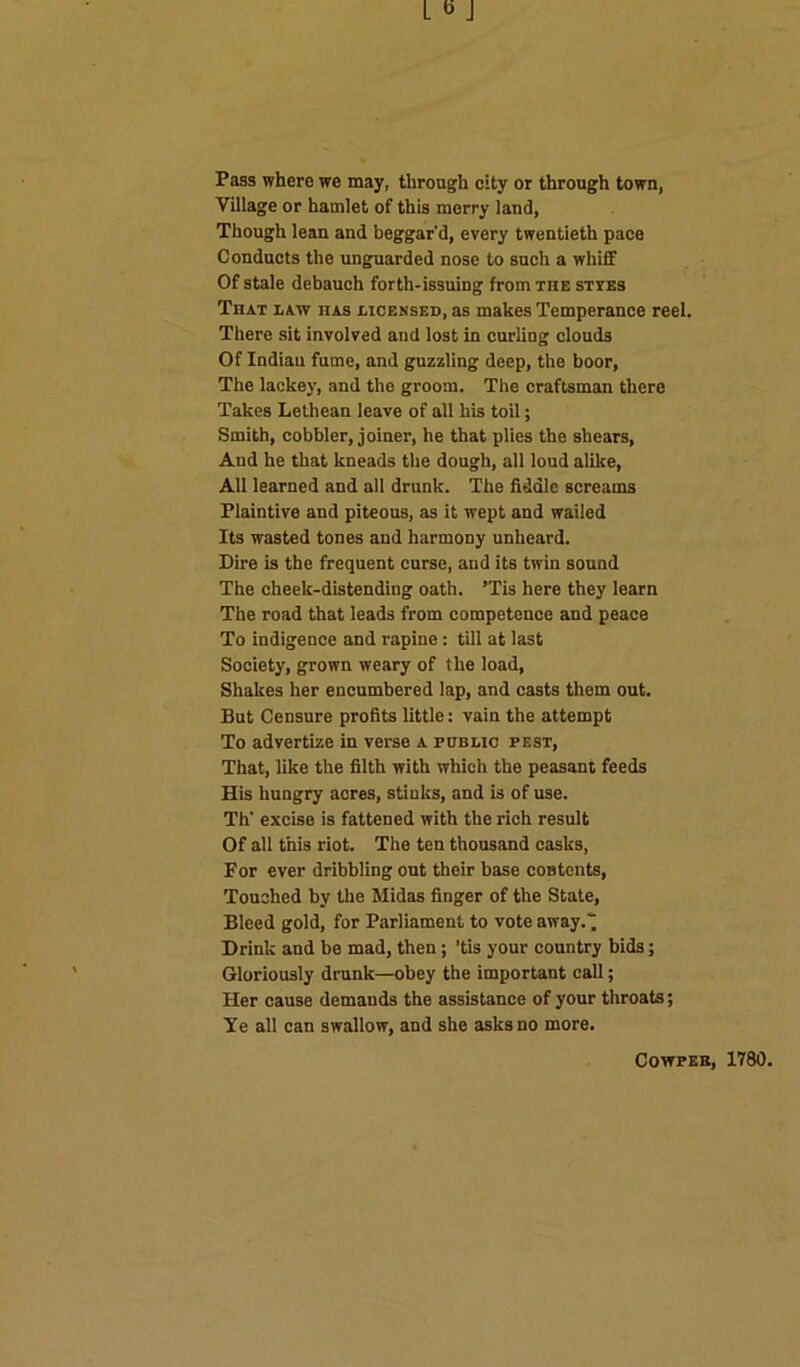 Pass where we may, through city or through town, Village or hamlet of this merry land, Though lean and beggar’d, every twentieth pace Conducts the unguarded nose to such a whiff Of stale debauch forth-issuing from the styes That law has licensed, as makes Temperance reel. There sit involved and lost in curling clouds Of Indian fume, and guzzling deep, the boor, The lackey, and the groom. The craftsman there Takes Lethean leave of all his toil; Smith, cobbler, joiner, he that plies the shears, And he that kneads the dough, all loud alike, All learned and all drunk. The fiddle screams Plaintive and piteous, as it wept and wailed Its wasted tones and harmony unheard. Dire is the frequent curse, and its twin sound The cheek-distending oath. ’Tis here they learn The road that leads from competence and peace To indigence and rapine: till at last Society, grown weary of the load, Shakes her encumbered lap, and casts them out. But Censure profits little: vain the attempt To advertize in verse a public pest, That, like the filth with which the peasant feeds His hungry acres, stinks, and is of use. Th' excise is fattened with the rich result Of all this riot. The ten thousand casks, For ever dribbling out their base contents, Touched by the Midas finger of the State, Bleed gold, for Parliament to vote away.“ Drink and be mad, then; ’tis your country bids; Gloriously drunk—obey the important call; Her cause demands the assistance of your throats; Ye all can swallow, and she asks no more. Cowper, 1780.