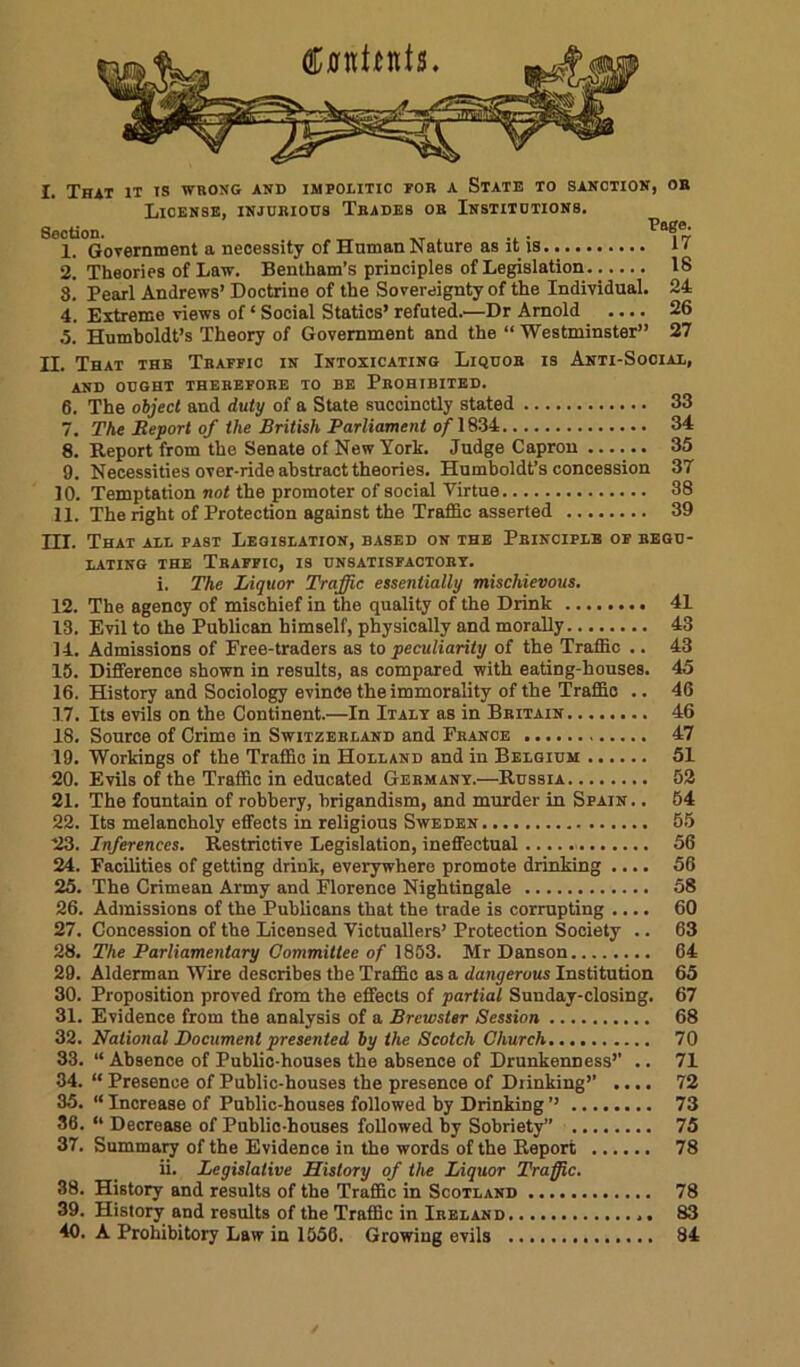 I. That it ts wrong and impolitic for a State to sanction, ob License, injurious Trades or Institutions. Section. . _ ... 1. Government a necessity of Human Nature as it is i < 2. Theories of Law. Bentliam’s principles of Legislation 18 8. Pearl Andrews’ Doctrine of the Sovereignty of the Individual. 24 4. Extreme views of ‘ Social Statics’ refuted.—Dr Arnold .... 26 5. Humboldt’s Theory of Government and the “ Westminster” 27 H. That the Traffic in Intoxicating Liquor is Anti-Social, and ought therefore to be Prohibited. 6. The object and duty of a State succinctly stated 33 7. The Report of the British Parliament o/1834 34 8. Report from the Senate of New York. Judge Capron 35 9. Necessities over-ride abstract theories. Humboldt’s concession 37 10. Temptation not the promoter of social Virtue 38 11. The right of Protection against the Traffic asserted 39 HI. That all past Legislation, based on the Principle of regu- lating the Traffic, is unsatisfactory. i. The Liquor Traffic essentially mischievous. 12. The agency of mischief in the quality of the Drink 41 13. Evil to the Publican himself, physically and morally 43 14. Admissions of Free-traders as to peculiarity of the Traffic .. 43 15. Difference shown in results, as compared with eating-houses. 45 16. History and Sociology evince the immorality of the Traffic .. 46 17. Its evils on the Continent.—In Italy as in Britain 46 18. Source of Crime in Switzerland and France 47 19. Workings of the Traffic in Holland and in Belgium 51 20. Evils of the Traffic in educated Germany.—Russia 52 21. The fountain of robbery, brigandism, and murder in Spain. . 64 22. Its melancholy effects in religious Sweden 55 23. Inferences. Restrictive Legislation, ineffectual 56 24. Facilities of getting drink, everywhere promote drinking .... 56 25. The Crimean Army and Florence Nightingale 58 26. Admissions of the Publicans that the trade is corrupting .... 60 27. Concession of the Licensed Victuallers’ Protection Society .. 63 28. The Parliamentary Committee of 1853. Mr Danson 64 29. Alderman Wire describes the Traffic as a dangerous Institution 65 30. Proposition proved from the effects of 'partial Sunday-closing. 67 31. Evidence from the analysis of a Brewster Session 68 32. National Document presented by the Scotch Church 70 33. “ Absence of Public-houses the absence of Drunkenness’’ .. 71 34. “ Presence of Public-houses the presence of Drinking’’ .... 72 35. “ Increase of Public-houses followed by Drinking ’’ 73 36. “ Decrease of Public-houses followed by Sobriety” 75 37. Summary of the Evidence in the words of the Report 78 ii. Legislative History of the Liquor Traffic. 38. History and results of the Traffic in Scotland 78 39. History and results of the Traffic in Ireland 83 40. A Prohibitory Law in 1556. Growing evils 84