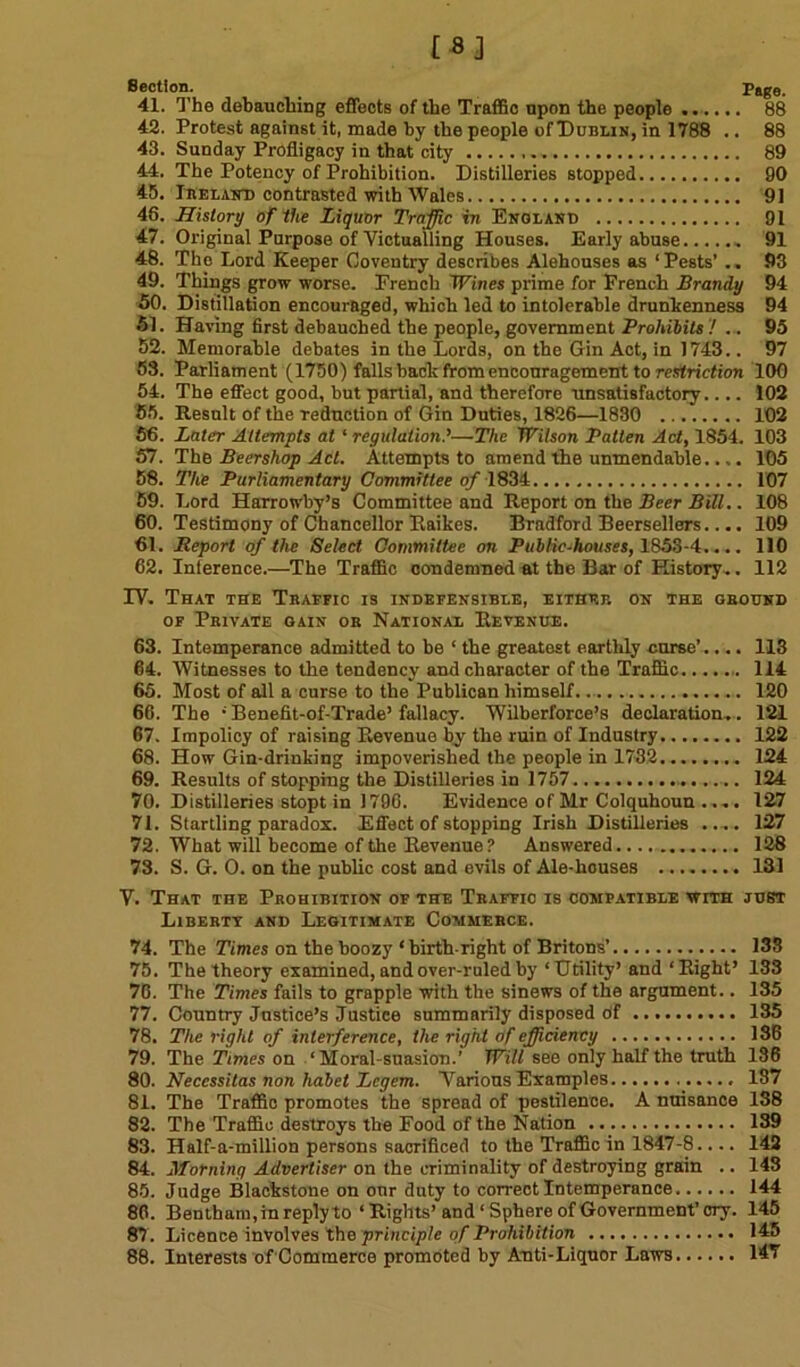 Section. Page. 41. The debauching effects of the Traffic upon the people ....... 88 42. Protest against it, made by the people of Dublin, in 1788 .. 88 43. Sunday Profligacy in that city 89 44. The Potency of Prohibition. Distilleries stopped 90 45. Ireland contrasted with Wales 91 48. History of the Liquor Traffic in England 91 47. Original Purpose of Victualling Houses. Early abuse 91 48. The Lord Keeper Coventry describes Alehouses as ‘Pests’ .. 93 49. Things grow worse. French Wines prime for French Brandy 94 50. Distillation encouraged, which led to intolerable drunkenness 94 51. Having first debauched the people, government Prohibits ! ... 95 52. Memorable debates in the Lords, on the Gin Act, in 1743.. 97 53. Parliament (1750) falls back from encouragement to restriction 100 54. The effect good, but partial, and therefore unsatisfactory.... 102 55. Result of the reduction of Gin Duties, 1826—1830 102 56. Later Attempts at ‘ regulation.’—The Wilson Patten Act, 1854. 103 57. The Beershop Act. Attempts to amend the unmendable.... 105 58. The Parliamentary Committee of 1834 107 59. Lord Harrowby’s Committee and Report on the Beer Bill.. 108 60. Testimony of Chancellor Raikes. Bradford Beersellers.... 109 61. Report of the Select Committee on Public-houses, 1853-4.... 110 62. Interence.—The Traffic condemned at the Bar of History.. 112 IV. That the Traffic is indefensible, either on the ground of Private gain or National Revenue. 63. Intemperance admitted to be ‘ the greatest earthly curse’ .... 113 64. Witnesses to the tendency and character of the Traffic 114 65. Most of all a curse to the Publican himself. 120 66. The •Benefit-of-Trade’fallacy. Wilberforce’s declaration.. 121 67. Impolicy of raising Revenue by the ruin of Industry 122 68. How Gin-drinking impoverished the people in 1732 124 69. Results of stopping the Distilleries in 1757 124 70. Distilleries stopt in 1796. Evidence of Mr Colquhoun .... 127 71. Startling paradox. Effect of stopping Irish Distilleries .... 127 72. What will become of the Revenue? Answered 128 73. S. G. O. on the public cost and evils of Ale-houses 131 V. That the Prohibition of the Traffic is compatible with just Liberty and Legitimate Commerce. 74. The Times on the boozy ‘birth right of Britons’ 133 75. The theory examined, and over-ruled by ‘Utility’ and ‘Right’ 133 76. The Times fails to grapple with the sinews of the argument.. 135 77. Country Justice’s Justice summarily disposed df 135 78. The right of interference, the right of efficiency 136 79. The Times on ‘Moral-suasion.’ Will see only half the truth 136 80. Neccssitas non habet Legem. Various Examples 187 81. The Traffic promotes the spread of pestilence. A nuisance 1S8 82. The Traffic destroys the Food of the Nation 139 83. Half-a-million persons sacrificed to the Traffic in 1847-8.... 142 84. Horning Advertiser on the criminality of destroying grain .. 143 85. Judge Blackstone on onr duty to correct Intemperance 144 80. Bentham,in reply to ‘Rights’ and ‘Sphere of Government’ cry. 145 87. Licence involves the principle of Prohibition 145 88. Interests of Commerce promoted by Anti-Liquor Laws 147