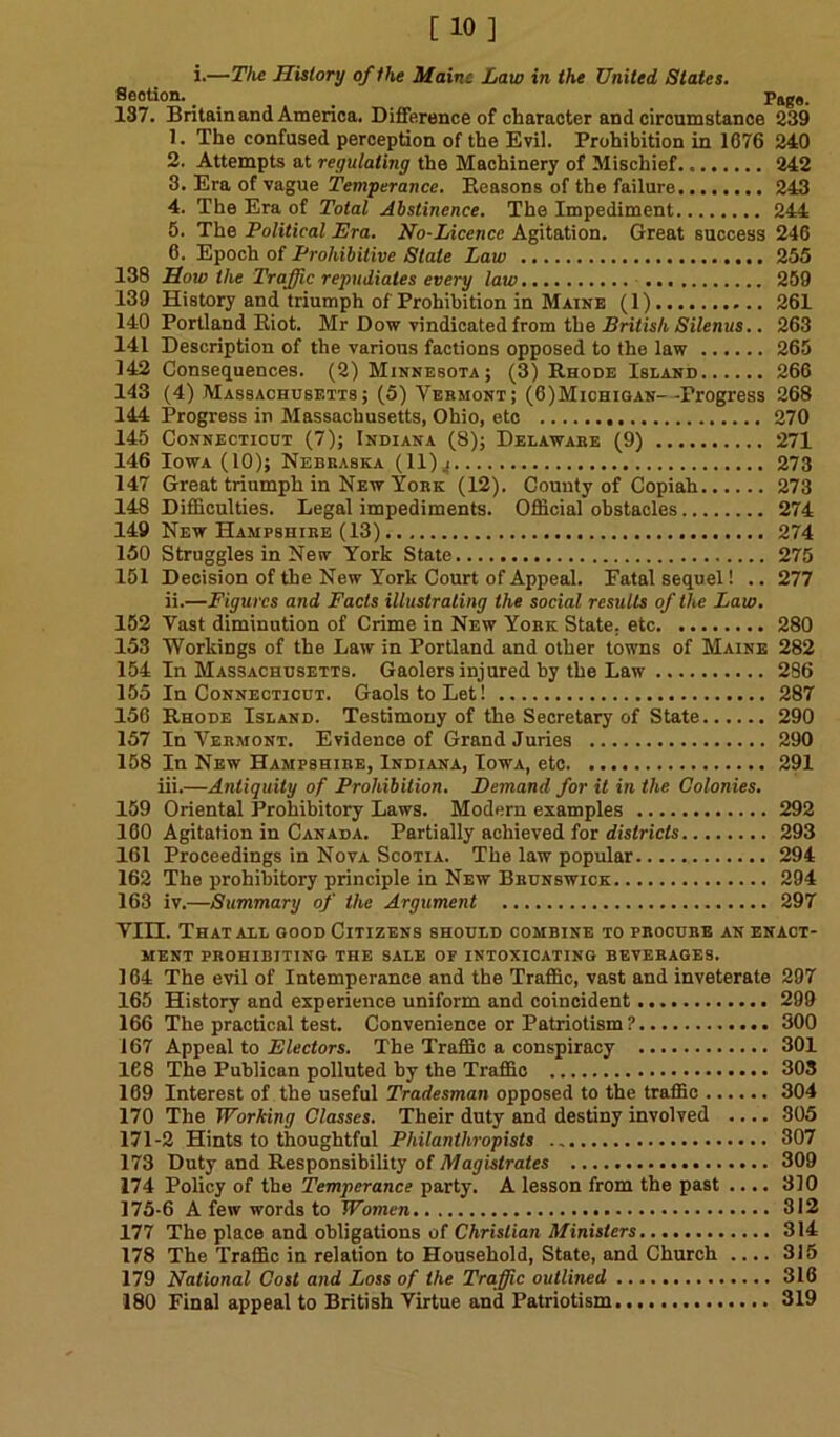 i.—The History of the Maine Law in the United States. Section. _ Page. 187. Britain and America. Difference of character and circumstance 239 1. The confused perception of the Evil. Prohibition in 1676 240 2. Attempts at regulating the Machinery of Mischief 242 3. Era of vague Temperance. Eeasons of the failure 243 4. The Era of Total Abstinence. The Impediment 244 5. The Political Era. No-Licence Agitation. Great success 246 6. Epoch of Prohibitive State Law 255 138 How the Traffic repudiates every law 259 139 History and triumph of Prohibition in Maine (1) 261 140 Portland Riot. Mr Dow vindicated from the British Silenus.. 263 141 Description of the various factions opposed to the law 265 142 Consequences. (2) Minnesota; (3) Rhode Island 266 143 (4) Massachusetts; (5) Vermont; (6)Michioan--Progress 268 144 Progress in Massachusetts, Ohio, etc 270 145 Connecticut (7); Indiana (8); Delaware (9) 271 146 Iowa (10); Nebraska (11) ^ 273 147 Great triumph in New York (12). County of Copiah 273 148 Difficulties. Legal impediments. Official obstacles 274 149 New Hampshire (13) 274 150 Struggles in New York State 275 151 Decision of the New York Court of Appeal. Eatal sequel! .. 277 ii.—Figures and Facts illustrating the social results of the Law. 152 Vast diminution of Crime in New York State, etc 280 153 Workings of the Law in Portland and other towns of Maine 282 154 In Massachusetts. Gaolers injured by the Law 286 155 In Connecticut. Gaols to Let! 287 156 Rhode Island. Testimony of the Secretary of State 290 157 In Vermont. Evidence of Grand Juries 290 158 In New Hampshire, Indiana, Iowa, etc 291 iii.—Antiquity of Prohibition. Demand for it in the Colonies. 159 Oriental Prohibitory Laws. Modern examples 292 160 Agitation in Canada. Partially achieved for districts 293 161 Proceedings in Nova Scotia. The law popular 294 162 The prohibitory principle in New Brunswick 294 163 iv.—Summary of the Argument 297 VIII. That all good Citizens should combine to procure an enact- ment prohibiting the sale op intoxicating beverages. 164 The evil of Intemperance and the Traffic, vast and inveterate 297 165 History and experience uniform and coincident 299 166 The practical test. Convenience or Patriotism ? 300 167 Appeal to Electors. The Traffic a conspiracy 301 168 The Publican polluted by the Traffic 303 169 Interest of the useful Tradesman opposed to the traffic 304 170 The Working Classes. Their duty and destiny involved .... 305 171-2 Hints to thoughtful Philanthropists 307 173 Duty and Responsibility of Magistrates 309 174 Policy of the Temperance party. A lesson from the past .... 310 175-6 A few words to Women 312 177 The place and obligations of Christian Ministers 314 178 The Traffic in relation to Household, State, and Church .... 315 179 National Cost and Loss of the Traffic outlined 316 180 Pinal appeal to British Virtue and Patriotism 319