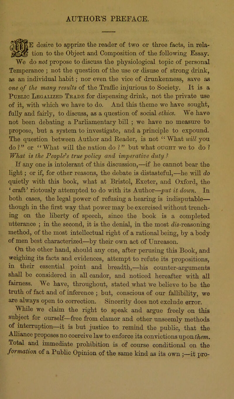 AUTHOR’S PREFACE. [E desire to apprize the reader of two or three facts, in rela- tion to the Object and Composition of the following Essay. We do not propose to discuss the physiological topic of personal Temperance ; not the question of the use or disuse of strong drink, as an individual habit; nor even the vice of drunkenness, save as one of the many results of the Traffic injurious to Society. It is a Public Legalized Trade for dispensing drink, not the private use of it, with which we have to do. And this theme we have sought, fully and fairly, to discuss, as a question of social ethics. We have not been debating a Parliamentary bill ; we have no measure to propose, but a system to investigate, and a principle to expound. The question between Author and Reader, is not “What will you do 2” or “What will the nation do 2 ” but what ought we to do 2 What is the People's true policy and imperative duty ? If any one is intolerant of this discussion,—if he cannot bear the light; or if, for other reasons, the debate is distasteful,—he will do quietly with this book, what at Bristol, Exeter, and Oxford, the ‘ craft’ riotously attempted to do with its Author—-put it down. In both cases, the legal power of refusing a hearing is indisputable— though in the first way that power may be exercised without trench- ing on the liberty of speech, since the book is a completed utterance ; in the second, it is the denial, in the most dis-reasoning method, of the most intellectual right of a rational being, by a body of men best characterized—by then own act of Unreason. On the other hand, should any one, after perusing this Book, and weighing its facts and evidences, attempt to refute its propositions, in their essential point and breadth,—his counter-arguments shall be considered in all candor, and noticed hereafter with all fairness. We have, throughout, stated what we believe to be the truth of fact and of inference ; but, conscious of our fallibility, we are always open to correction. Sincerity does not exclude error. While we claim the right to speak and argue freely on this subject for ourself—free from clamor and other unseemly methods of interruption—it is but justice to remind the public, that the Alliance proposes no coercive lawto enforce its convictions upontftem. Total and immediate prohibition is of course conditional on the formation of a Public Opinion of the same kind as its own ;—it pro-