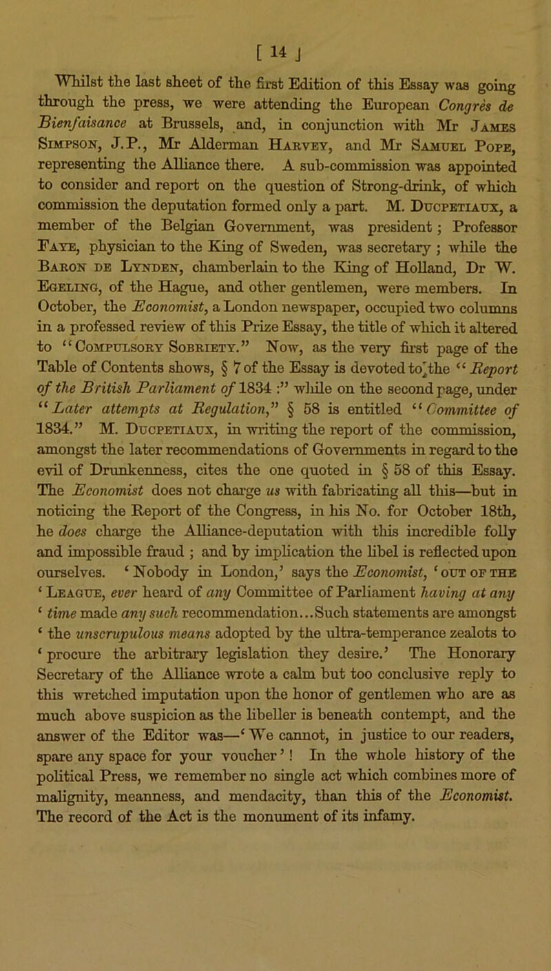 Whilst the last sheet of the first Edition of this Essay was going through the press, we were attending the European Congres de Bien/aisance at Brussels, and, in conjunction with Mr James Simpson, J.P., Mr Alderman Harvey, and Mr Samuel Pope, representing the Alliance there. A sub-commission was appointed to consider and report on the question of Strong-drink, of which commission the deputation formed only a part. M. Ducpetiaux, a member of the Belgian Government, was president; Professor Faye, physician to the King of Sweden, was secretary ; while the Baron de Lynden, chamberlain to the King of Holland, Dr W. Egeling, of the Hague, and other gentlemen, were members. In October, the Economist, a London newspaper, occupied two columns in a professed review of this Prize Essay, the title of which it altered to “Compulsory Sobriety.” Now, as the very first page of the Table of Contents shows, § 7 of the Essay is devoted to'the “ Report of the British Parliament of 1834 wliile on the second page, under “ Later attempts at Regulation,” § 58 is entitled “ Committee of 1834.” M. Ducpetiaux, in writing the report of the commission, amongst the later recommendations of Governments in regard to the evil of Drunkenness, cites the one quoted in § 58 of this Essay. The Economist does not charge us with fabricating all this—but in noticing the Report of the Congress, in his No. for October 18th, he does charge the Alliance-deputation with this incredible folly and impossible fraud ; and by implication the libel is reflected upon ourselves. ‘Nobody in London,’ says the Economist, ‘ out of the ‘ League, ever heard of any Committee of Parliament having at any ‘ time made any such recommendation...Such statements are amongst ‘ the unscrupulous means adopted by the ultra-temperance zealots to ‘ procure the arbitrary legislation they desire.’ The Honorary Secretary of the Alliance wrote a calm but too conclusive reply to this wretched imputation upon the honor of gentlemen who are as much above suspicion as the libeller is beneath contempt, and the answer of the Editor was—‘ WTe cannot, in justice to our readers, spare any space for your voucher ’! In the whole history of the political Press, we remember no single act which combines more of malignity, meanness, and mendacity, than this of the Economist. The record of the Act is the monument of its infamy.