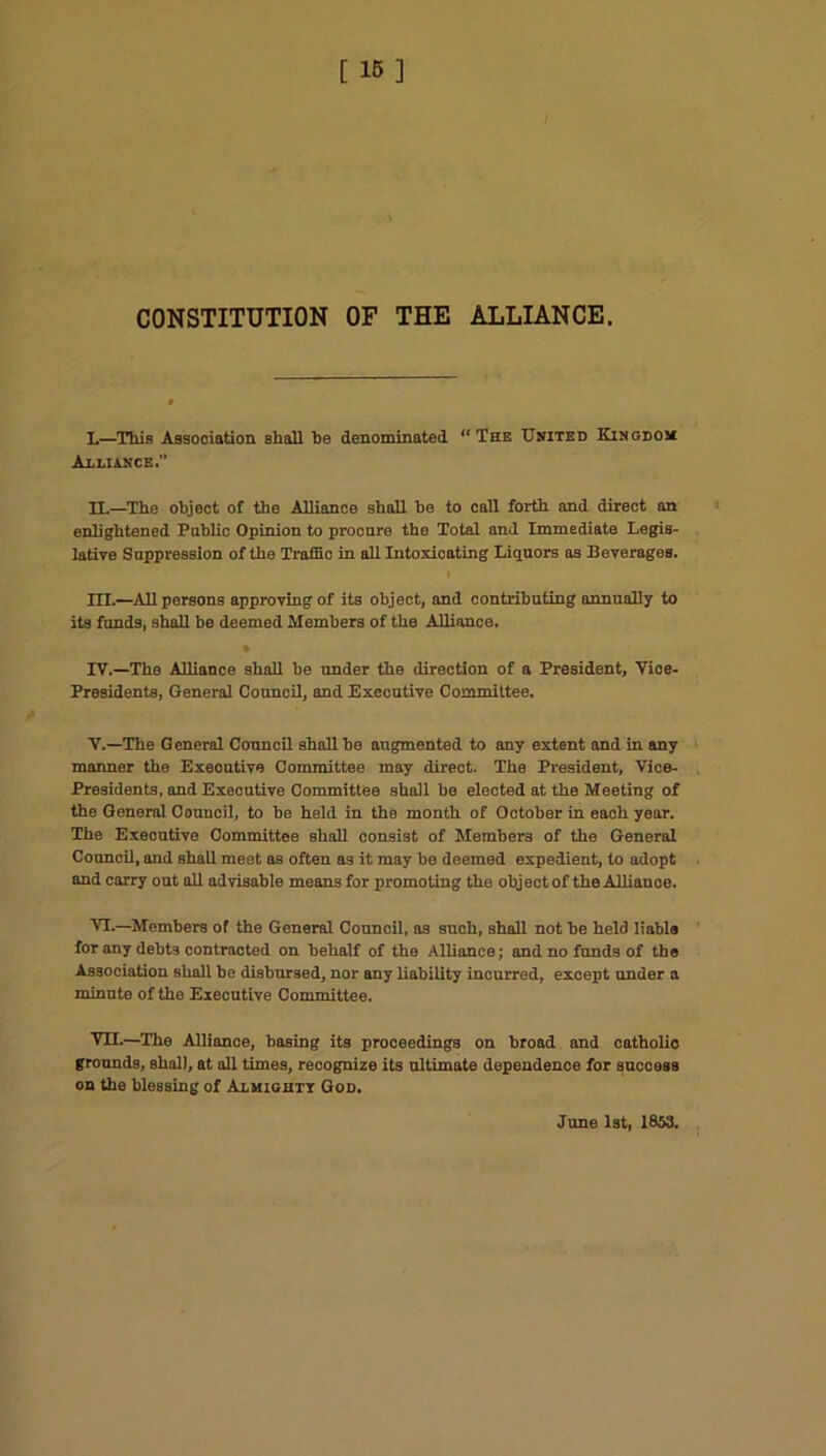 CONSTITUTION OF THE ALLIANCE. L—This Association shall he denominated “The United Kingdom Alliance. H.—The object of the Alliance shall be to call forth and direct an enlightened Public Opinion to procure the Total and Immediate Legis- lative Suppression of the Traffic in all Intoxioating Liquors as Beverages. HI.—All persons approving of its object, and contributing annually to its funds, shall be deemed Members of the Alliance. • IV. —The Alliance shall be under the direction of a President, Vioe- Presidents, General Council, and Executive Committee. V. —The General Conncil shall be augmented to any extent and in any manner the Executive Committee may direct. The President, Vice- Presidents, and Executive Committee shall be elected at the Meeting of the General Council, to be held in the month of October in each year. The Executive Committee shall consist of Members of the General Council, and shall meet as often as it may be deemed expedient, to adopt and carry out all advisable means for promoting the obj ect of the Alliance. VT.—Members of the General Council, as such, shall not be held liable for any debts contracted on behalf of the Alliance; and no funds of the Association shall be disbursed, nor any liability incurred, except under a minute of the Executive Committee. VII.—The Alliance, basing its proceedings on broad and catholic grounds, shall, at all times, recognize its ultimate dependence for success on the blessing of Almightt God. June 1st, 1853.