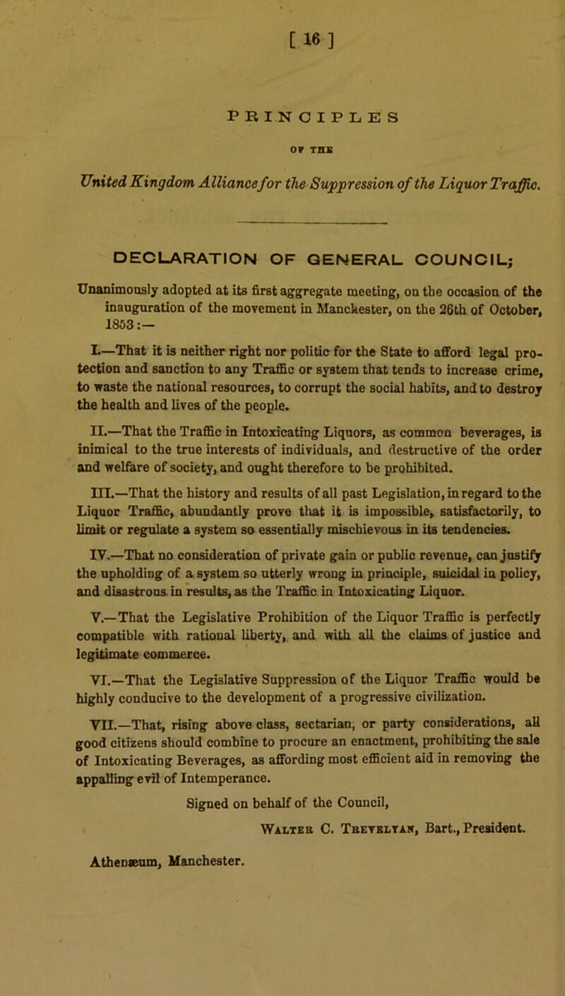 PRINCIPLES OF THE United Kingdom Alliance for the Suppression of the Liquor Traffic. DECLARATION OF GENERAL COUNCIL; Unanimously adopted at its first aggregate meeting, on the occasion of the inauguration of the movement in Manchester, on the 26th of October, 1853 :— L—That it is neither right nor politic for the State to afford legal pro- tection and sanction to any Traffic or system that tends to increase crime, to waste the national resources, to corrupt the social habits, and to destroy the health and lives of the people. II. —That the Traffic in Intoxicating Liquors, as common beverages, is inimical to the true interests of individuals, and destructive of the order and welfare of society, and ought therefore to be prohibited. III. —That the history and results of all past Legislation, in regard to the Liquor Traffic, abundantly prove that it is impossible, satisfactorily, to limit or regulate a system so essentially mischievous in its tendencies. IV. —That no consideration of private gain or public revenue, can justify the upholding of a system so utterly wrong in principle, suicidal in policy, and disastrous, in results, as the Traffic in Intoxicating Liquor. V. —That the Legislative Prohibition of the Liquor Traffic is perfectly compatible with rational liberty, and with all the claims of justice and legitimate commerce. VI. —That the Legislative Suppression of the Liquor Traffic would be highly conducive to the development of a progressive civilization. VII. —That, rising above class, sectarian, or party considerations, aU good citizens should combine to procure an enactment, prohibiting the sale of Intoxicating Beverages, as affording most efficient aid in removing the appalling evil of Intemperance. Signed on behalf of the Council, Waltek C. Theveltan, Bart., President. Athenseum, Manchester.