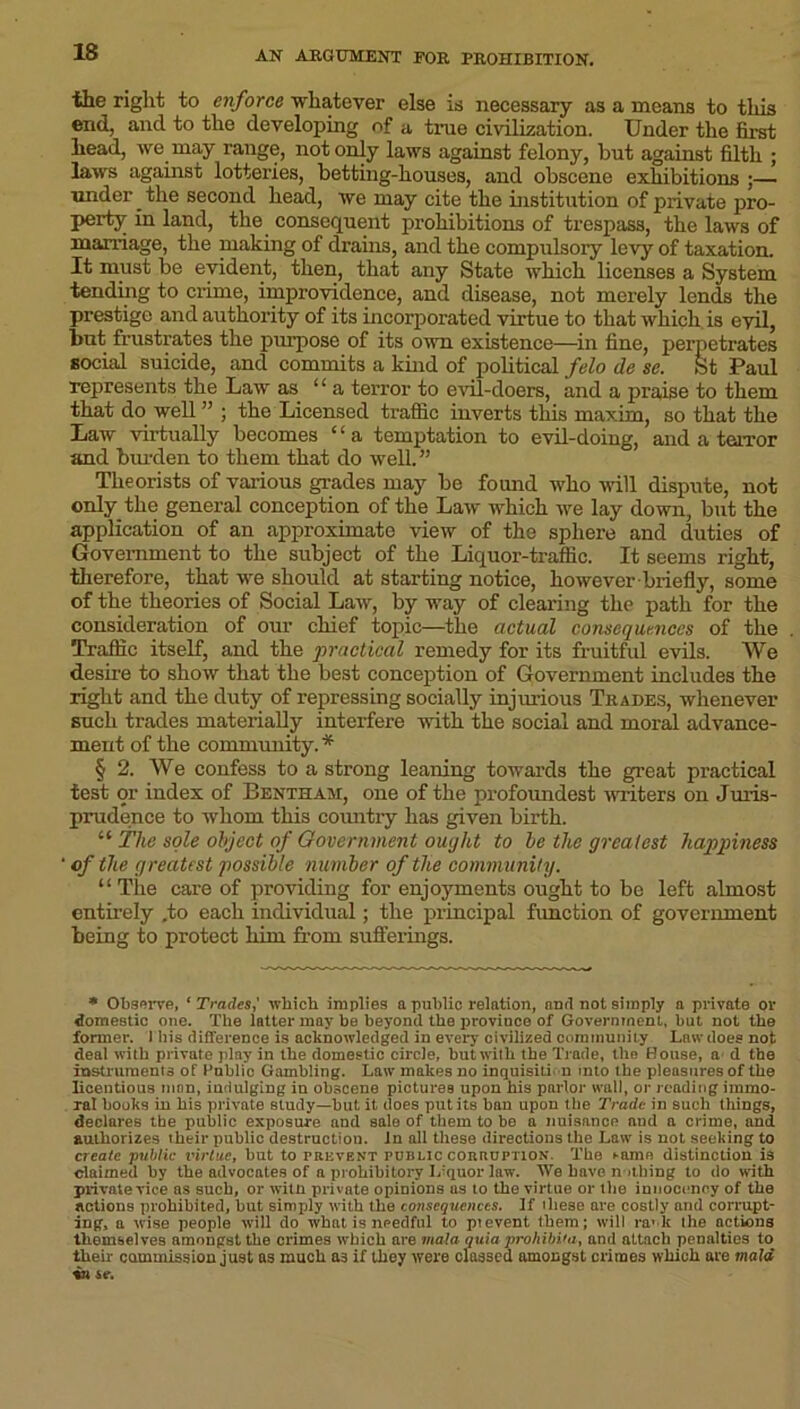 the right to enforce whatever else is necessary as a means to this end, and to the developing of a true civilization. Under the first head, we may range, not only laws against felony, but against filth ; laws against lotteries, betting-houses, and obscene exhibitions ;— under the second head, we may cite the institution of private pro- perty in land, the consequent prohibitions of trespass, the laws of marriage, the making of drains, and the compulsory levy of taxation. It must be evident, then, that any State which licenses a System tending to crime, improvidence, and disease, not merely lends the prestige and authority of its incorporated virtue to that which is evil, but frustrates the purpose of its own existence—in fine, perpetrates social suicide, and commits a kind of political felo de se. St Paul represents the Law as “a terror to evil-doers, and a praise to them that do well ” ; the Licensed traffic inverts this maxim, so that the Law virtually becomes ‘ ‘ a temptation to evil-doing, and a terror and burden to them that do well.” Theorists of various grades may be found who will dispute, not only the general conception of the Law which we lay down, but the application of an approximate view of the sphere and duties of Government to the subject of the Liquor-traffic. It seems right, therefore, that we should at starting notice, however-briefly, some of the theories of Social Law, by way of clearing the path for the consideration of our chief topic—the actual consequences of the Traffic itself, and the practical remedy for its fruitful evils. We desire to show that the best conception of Government includes the right and the duty of repressing socially injurious Trades, whenever such trades materially interfere with the social and moral advance- ment of the community. * § 2. We confess to a strong leaning towards the great practical test or index of Bentham, one of the profoimdest writers on Juris- prudence to whom this country has given birth. “ The sole object of Government ought to be the greatest happiness of the greatest possible number of the community. “The care of providing for enjoyments ought to be left almost entirely .to each individual; the principal function of government being to protect him from sufferings. * Observe, 'Trades,' which implies a public relation, and not simply a private or domestic one. The latter may be beyond the province of Government, but not the former. 1 his difference is acknowledged in every civilized community Law does not deal with private play in the domestic circle, but with the Trade, the House, a d the instruments of 1'ublic Gambling. Law makes no inquisition into the pleasures of the licentious man, indulging in obscene pictures upon his parlor wall, or reading immo- ral books in his private study—hut, it does put its ban upon the Trade in such things, declares the public exposure and sale of them to be a nuisance nud a crime, and authorizes their public destructiou. In all these directions the Law is not seeking to create public virtue, but to prevent rum.ic corruption'. The t-urne distinction is claimed by the advocates of a prohibitory Irquor law. We have n idling to do with private vice as such, or witn private opinions as to the virtue or the innocency of the actions prohibited, but simply with the consequences. If these are costly and corrupt- ing, a wise people will do what is needful to pievent, them; will ra' lr the actions themselves amongst the crimes which are mala quia proliibita, and attach penalties to their commission just as much a3 if they were classed amongst crimes which are maid in sc.