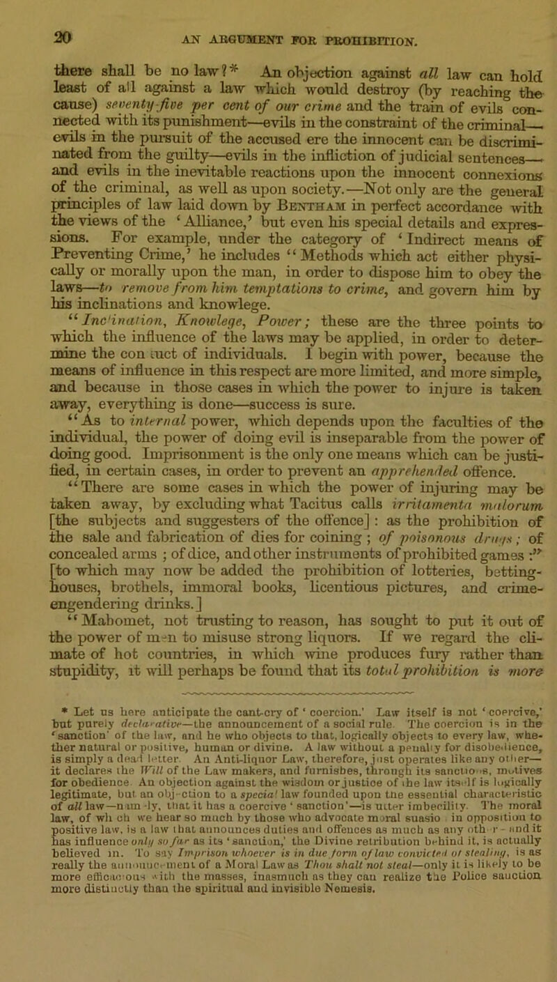 30 there shall be no law?* An objection against all law can hold least of all against a law which would destroy (by reaching the cause) seventy-five per cent of our crime and the train of evils con- nected with its punishment—evils in the constraint of the criminal evils in the pursuit of the accused ere the innocent can be discrimi- nated from the guilty—evils in the infliction of judicial sentences - and evils in the inevitable reactions upon the innocent connexions of the criminal, as well as upon society.—Not only are the general principles of law laid down by Bentham in perfect accordance with the views of the ‘ Alliance,’ but even his special details and expres- sions. For example, under the category of ‘ Indirect means of Preventing Crime,’ he includes “Methods which act either physi- cally or morally upon the man, in order to dispose him to obey the laws—to remove from him temptations to crime, and govern him by his inclinations and knowlege. “Inclination, Knowlege, Power; these are the three points to which the influence of the laws may be applied, in order to deter- mine the conduct of individuals. 1 begin with power, because the means of influence in this respect are more limited, and more simple, and because in those cases in which the power to injure is taken away, everything is done—success is sure. “As to internal power, which depends upon the faculties of the individual, the power of doing evil is inseparable from the power of doing good. Imprisonment is the only one means which can be justi- fied, in certain cases, in order to prevent an apprehended offence. “There are some cases in which the power of injuring may be taken away, by excluding what Tacitus calls irritamenta vialorum [the subjects and suggesters of the offence] : as the prohibition of the sale and fabrication of dies for coining ; of poisonous druys; of concealed arms ; of dice, and other instruments of prohibited games [to which may now be added the prohibition of lotteries, betting- houses, brothels, immoral books, licentious pictures, and crime- engendering drinks.] “Mahomet, not trusting to reason, has sought to put it out of the power of m-n to misuse strong liquors. If we regard the cli- mate of hot countries, in which wine produces fury rather than stupidity, it will perhaps be found that its total prohibition is more * Let ns here anticipate the cant-cry of ‘ coercion.' Law itself is not ‘coprcive,' bnt purely declarativt—the announcement of a social rule The coercion is in the ‘sanction' of the law, and he who objects to that, logically objects to every law, whe- ther natural or positive, human or divine. A law without a penally for disobedience, is simply a dead letter An Anti-liquor Law, therefore, just operates like any oilier— it declares the Will of the Law makers, and furnishes, through its sanctions, motives for obedience An objection against the wisdom or juetioe of the law itself is logically legitimate, but an obj-ction to a specia' law founded upon tne essential characteristic of all law—n un ly, that it has a coercive ‘ sanction'—is utter imbecility. The moral law, of wh ch we hear so much by those who advocate mural suasio in opposition to positive law, is a law that announces duties and offences as much as any nth r - and it has influence onli/ so far as its ‘sanction,' the Divine retribution behind it, is actually believed in. To say Imprison whoever is in due form of law convicted or stealing, is as really the ainiiuitic. ineni of a Moral Lawos Tlion shall not steal—only it is likely to be more efficaci ous *ith the masses, inasmuch as they can realize the Police sanction more distinctly than the spiritual and invisible Nemesis.