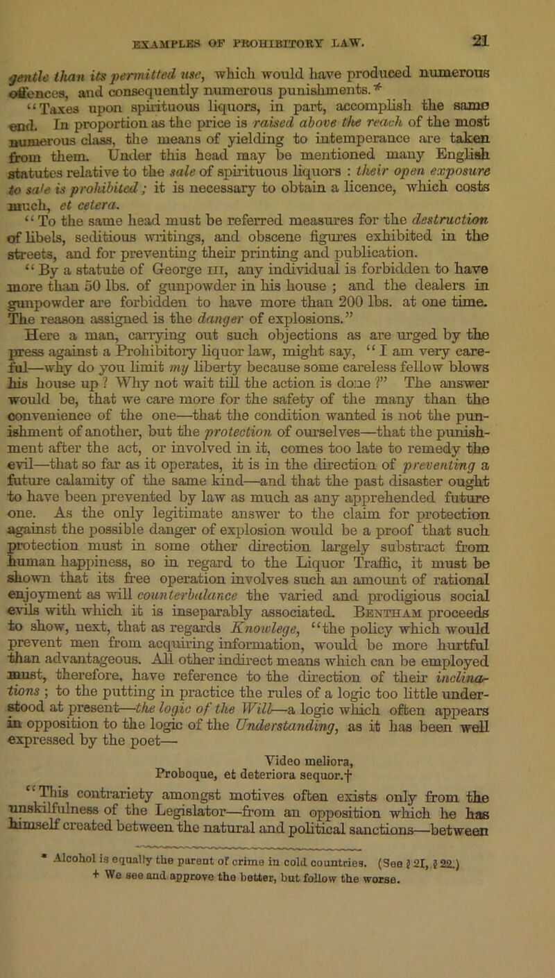 EXAMPLES OF PROHIBITORY LAW. gentle than its permitted use, which would have produced numerous offences, and consequently numerous punishments. * “Taxes upon spirituous liquors, in part, accomplish the same end. In proportion as the price is raised above the reach, of the most numerous class, the means of yielding to intemperance are taken from them. Under this head may be mentioned many English, statutes relative to the sale of spirituous liquors : their open exposure to sale is prohibited ; it is necessary to obtain a licence, which costs much, et cetera. “ To the same head must be referred measures for the destruction of libels, seditious writings, and obscene figures exhibited in the streets, and for preventing their printing and publication. “ By a statute of George in, any individual is forbidden to have more than 50 lbs. of gunpowder in his house ; and the dealers in gunpowder are forbidden to have more than 200 lbs. at one time. The reason assigned is the danger of explosions.” Here a man, carrying out such objections as are urged by the press against a Prohibitory liquor law, might say, “ I am very care- ful—why do you limit my liberty because some careless fellow blows his house up ? Why not wait till the action is done ?” The answer would be, that we care more for the safety of the many than the convenience of the one—that the condition wanted is not the pun- ishment of another, but the protection of ourselves—that the punish- ment after the act, or involved in it, comes too late to remedy the evil—that so far as it operates, it is in the direction of preventing a future calamity of the same kind—and that the past disaster ought to have been prevented by law as much as any apprehended future one. As the only legitimate answer to the claim for protection against the possible danger of explosion would be a proof that such protection must in some other direction largely substract from human happiness, so in regard to the Liquor Traffic, it must be shown that its free operation involves such an amount of rational enjoyment as will counterbalance the varied and prodigious social evils with which it is inseparably associated. Bentham proceeds to show, next, that as regards Knowlege, “the policy which would prevent men from acquiring information, would be more hurtful than advantageous. All other indirect means which can be employed must, therefore, have reference to the direction of their inclina- tions ; to the putting in practice the rules of a logic too little under- stood at present—the logic of the Will—a logic which often appears in opposition to the logic of the Understanding, as it has been well expressed by the poet— Yideo meliora, Proboque, efc deteriora sequor.f This contrariety amongst motives often exists only from the unskilfulness of the Legislator—from an opposition which he has himself created between the natural and political sanctions—between * Alcohol is equally the parent of crime in cold countries. (See 2 21, j!22.) + We see and approve the better, but follow the worse.