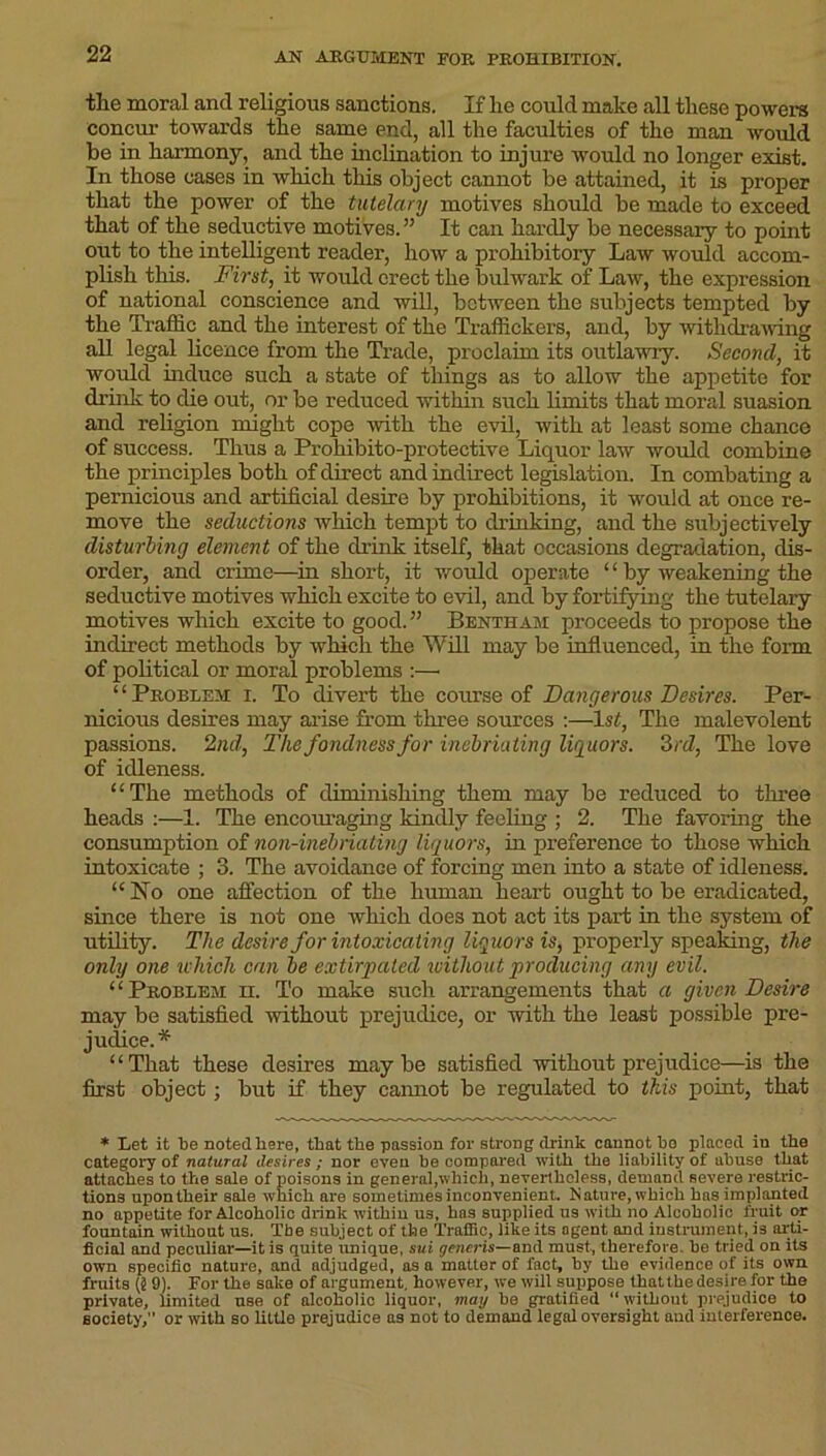 the moral and religious sanctions. If he could make all these powers concur towards the same end, all the faculties of the man would be in harmony, and the inclination to injure would no longer exist. In those cases in which this object cannot be attained, it is proper that the power of the tutelary motives should be made to exceed that of the seductive motives.” It can hardly be necessary to point out to the intelligent reader, how a prohibitory Law would accom- plish this. First, it would erect the bulwark of Law, the expression of national conscience and will, between the subjects tempted by the Traffic and the interest of the Traffickers, and, by withdrawing all legal licence from the Trade, proclaim its outlawry. Second, it would induce such a state of things as to allow the appetite for drink to die out, or be reduced within such limits that moral suasion and religion might cope with the evil, with at least some chance of success. Thus a Prohibito-protective Liquor law would combine the principles both of direct and indirect legislation. In combating a pernicious and artificial desire by prohibitions, it would at once re- move the seductions which tempt to drinking, and the subjectively disturbing element of the drink itself, that occasions degradation, dis- order, and crime—in short, it would operate “ by weakening the seductive motives which excite to evil, and by fortifying the tutelary motives which excite to good.” Bentham proceeds to propose the indirect methods by which the Will may be influenced, in the form of political or moral problems :—• “Problem i. To divert the course of Dangerous Desires. Per- nicious desires may arise from three sources :—1st, The malevolent passions. 2nd, The fondness for inebriating liquors. 3rd, The love of idleness. “The methods of diminishing them may be reduced to three heads :—1. The encoiu’aging kindly feeling ; 2. The favoring the consumption of non-inebriating liquors, in preference to those which intoxicate ; 3. The avoidance of forcing men into a state of idleness. “ No one affection of the human heart ought to be eradicated, since there is not one which does not act its part in the system of utility. The desire for intoxicating liquors is, properly speaking, the only one which can be extirpated without producing any evil. “Problem h. To make such arrangements that a given Desire may be satisfied without prejudice, or with the least possible pre- judice.* “That these desires maybe satisfied without prejudice—is the first object; but if they cannot be regulated to this point, that * Let it l)e noted here, that the passion for strong drink cannot ho placed in the category of natural desires ; nor even be compared with the liability of abuse that attaches to the sale of poisons in general,which, nevertheless, demand severe restric- tions upon their sale which are sometimes inconvenient. Nature, which hns implanted no appetite for Alcoholic drink within us, hns supplied us with no Alcoholic fruit or fountain without us. The subject of the Traffic, like its agent and instrument, J3 arti- ficial and peculiar—it is quite tmique, sui generis—and must, therefore, be tried on its own specific nature, and adjudged, as a matter of fact, by the evidence of its own fruits (§ 9). For the sake of argument, however, we will suppose thatthedesire for the private, limited use of alcoholic liquor, mag be gratified “ without prejudice to society,” or with so little prejudice as not to demand legal oversight aud interference.