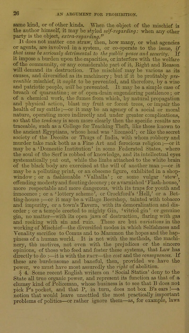 same kind, or of other kinds. When the object of the mischief is the author himself, it may be styled self-regarding: when any other party is the object, extra-regarding.” It does not matter one straw, then, how many, or what agencies or agents, are involved in a system, or co-operate to the issue, if that issue he seriously detrimental to the public peace and security. If it impose a burden upon the capacities, or interfere with the welfare of the community, or any considerable part of it, Right and Reason will demand its destruction. The mischief may be various as its causes, and diversified as its machinery; but if it be pi’ofitably pre- ventible mischief, it ought to be prevented, and therefore, by a wise and patriotic people, will be prevented. It may be a simple case of breach of quarantine ; or of open-drain engendering pestilence ; or of a chemical work, the fumes from which, by natural propagation and physical action, blast my fruit or forest trees, or impair the health of my cattle;—or it may be an agency of a social or moral nature, operating more indirectly and under greater complications, so that the tendency is seen more clearly then the specific results are traceable, such as a College for Teaching Theft, like those known to the ancient Egyptians, whose head was ‘ licensed’; or like the secret society of the Deeoits or Thugs of India, with whom robbery and murder take rank both as a Fine Art and ferocious religion;—or it may be a ‘Domestic Institution’ in some Federated States, where the soul of the Serf is robbed of knowledge, and its intellectual eyes systematically put out, while the limbs attached to the white brain of the black body are exercised at the will of another man ;—or it may be a polluting print, or an obscene figure, exhibited in a shop- window ; or a fashionable ‘Valhalla’ ; or some vulgar ‘stew’, offending modesty and flouting decency; or a varnished ‘Flash-house,’ more respectable and more dangerous, with its traps for youth and innocence ; or a ‘lottery scheme’, or Crockford’s ‘Hell,’ or a Bet- ting-house ;—or it may be a village Beershop, tainted with tobacco and impurity, or a town’s Tavern, with its demoralization and dis- order ; or a temple erected to mighty Gin, ‘vitriol gin’ or genuine gin, no matter—with its open jaws of destruction, flaring with gas and reeking with sin and ruin. These are but variations in the working of Mischief—the diversified modes in which Selfishness and Venality sacrifice to Comus and to Mammon the hopes and the hap- piness of a human world. It is not with the methods, the machi- nery, the motives, not even with the prejudices or the sincere opinions, of those who feed and foster these systems, that Law has directly to do :—it is with the fact—the cost and the consequences. If these are burdensome and baneful, then, provided we have the power, we must have most assuredly the right of abolition. § 4. Some recent English writers on ‘ Social Statics’ deny to the State all true organic power, and represent its function as that of a clumsy kind of Policeman, whose business is to see that B does not pick P’s pocket, and that P, in turn, does not box B’s ears !—a notion that would leave unsettled the most practically important problems of politics—or rather ignore them—as, for example, laws