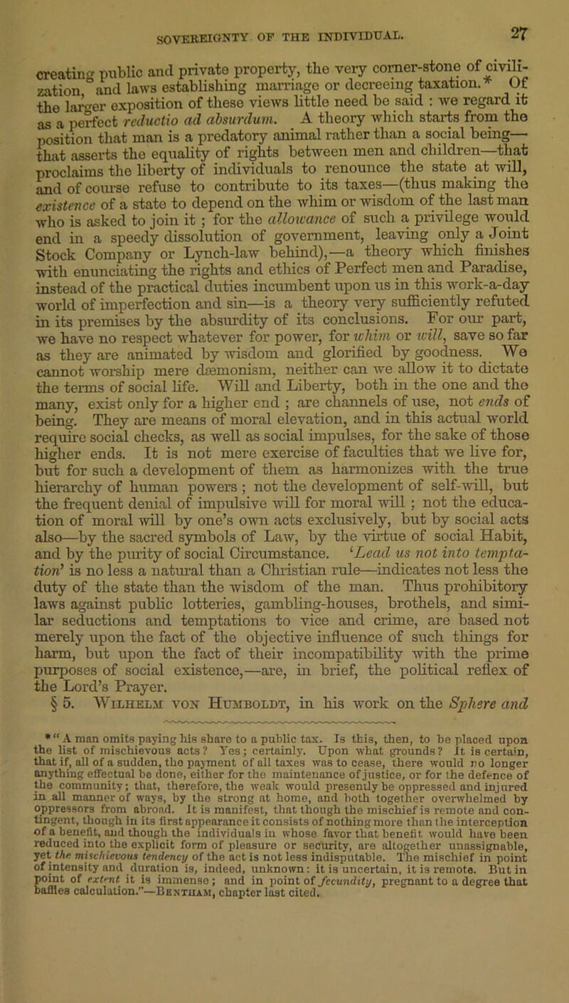 creating public and private property, the very corner-stone of civili- zation and laws establishing marriage or decreeing taxation.* Ot the larger exposition of these views little need be said : we regard it as a perfect reductio ad absurduvi. A theory which starts from the position that man is a predatory animal rather than a social being— that asserts the equality of rights between men and children—that proclaims the liberty of individuals to renounce the state at will, and of course refuse to contribute to its taxes—(thus making the existence of a state to depend on the whim or wisdom of the last man who is asked to join it ; for the allowance of such a, privilege would end in a speedy dissolution of government, leaving only a Joint Stock Company or Lynch-law behind),—a theory which finishes with enunciating the rights and ethics of Perfect men and Paradise, instead of the practical duties incumbent upon us in this work-a-day world of imperfection and sin—is a theory very sufficiently refuted in its premises by the absurdity of its conclusions. For our part, we have no respect whatever for power, for whim or will, save so far as they are animated by wisdom and glorified by goodness. We cannot worship mere dremonism, neither can we allow it to dictate the terms of social life. Will and Liberty, both in the one and the many, exist only for a higher end ; are channels of use, not ends of being. They are means of moral elevation, and in this actual world require social checks, as well as social impulses, for the sake of those higher ends. It is not mere exercise of faculties that we live for, but for such a development of them as harmonizes with the true hierarchy of human powers ; not the development of self-will, but the frequent denial of impulsive will for moral will ; not the educa- tion of moral will by one’s own acts exclusively, but by social acts also—by the sacred symbols of Law, by the virtue of social Habit, and by the purity of social Circumstance. ‘■Lead us not into tempta- tion’ is no less a natural than a Christian rule—indicates not less the duty of the state than the wisdom of the man. Thus prohibitory laws against public lotteries, gambling-houses, brothels, and simi- lar seductions and temptations to vice and crime, are based not merely upon the fact of the objective influence of such things for harm, but upon the fact of their incompatibility with the prime purposes of social existence,—are, in brief, the political reflex of the Lord’s Prayer. § 5. Wilhelm von Humboldt, in his work on the Sphere and *“ A man omits paying liis share to a public tax. Is this, then, to he placed upon the list of mischievous acts? Yes; certainly. Upon what grounds? It is certain, that if, all of a sudden, the payment of all taxes was to cease, there would no longer anything effectual be done, either for the maintenance of justice, or for the defence of the community; that, therefore, the weak would presently be oppressed and injured in all manner of ways, by the strong at home, and both together overwhelmed by oppressors from abroad, it is manifest, that though the mischief is remote and con- tingent, though in its first appearance it consists of nothing more than the interception of a benefit, and though the individuals in whose favor that benefit would have been reduced into the explicit form of pleasure or security, are altogether unassignable, yet the mischievous tendency of the act is not less indisputable. The mischief in point of intensity and duration is, indeed, unknown: it is uncertain, it is remote. Butin point of extent it is immense; and in point of fecundity, pregnant to a degree that baffles calculation.—Bextiiam, chapter last cited.