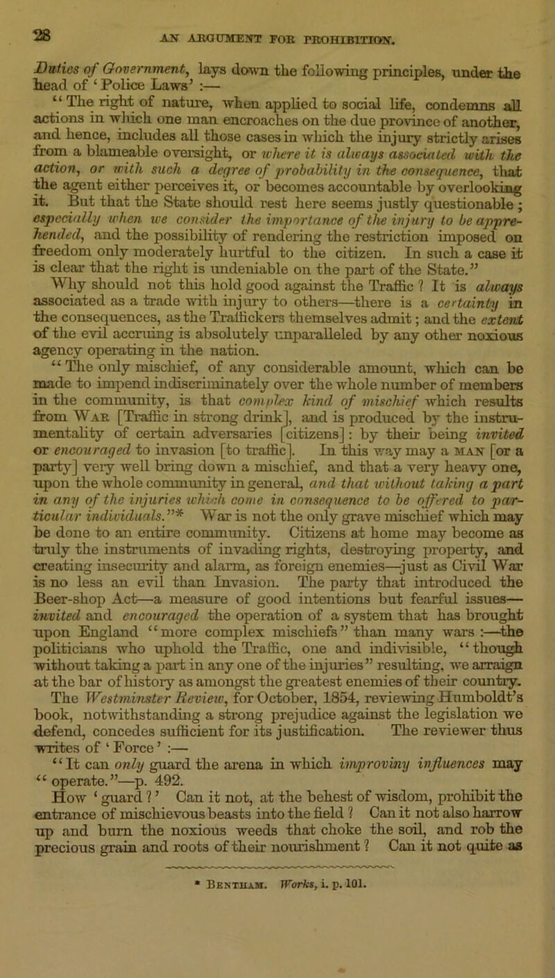 Duties of Government, lays down tlie following principles, under the head of ‘ Police Laws’ :— “ The right of nature, when applied to social life, condemns all actions in which one man encroaches on the due province of another, and hence, includes all those cases in which the injury strictly arises from a blameable oversight, or where it is always associated with the action, or with such a degree of probability in the consequence, that the agent either perceives it, or becomes accountable by overlooking it. But that the State should rest here seems justly questionable ; especially when we consider the importance of the injury to be appre- hended, and the possibility of rendering the restriction imposed on freedom only moderately hurtful to the citizen. In such a case it is clear that the right is undeniable on the part of the State.” Why should not this hold good against the Traffic ? It is always associated as a trade with injury to others—there is a certainty in the consequences, as the Traffickers themselves admit; and the extent of the evil accruing is absolutely unparalleled by any other noxious agency operating in the nation. “ The only mischief, of any considerable amount, which can be made to impend indiscriminately over the whole number of members in the community, is that complex kind of mischief which results from War [Traffic in strong drink], and is produced by the instru- mentality of certain adversaries [citizens]: by their being invited or encouraged to invasion [to traffic]. In this way may a man [or a party] very well bring down a mischief, and that a very heavy one, upon the whole community in general, and that without taking a part in any of the injuries which come in consequence to be offered to par- ticular individuals.”* War is not the only grave mischief which may be done to an entire community. Citizens at home may become as truly the instruments of invading rights, destroying property, and creating insecurity and alarm, as foreign enemies—just as Civil War is no less an evil than Invasion. The party that introduced the Beer-shop Act—a measure of good intentions but fearful issues— invited and encouraged the operation of a system that has brought upon England “more complex mischiefs” than many wars :—the politicians who uphold the Traffic, one and indivisible, “though ■without taking a part in any one of the injuries” resulting, we arraign at the bar of history as amongst the greatest enemies of their country. The Westminster Review, for October, 1854, reviewing Humboldt’s book, notwithstanding a strong prejudice against the legislation we defend, concedes sufficient for its justification. The reviewer thus writes of ‘ Force ’ :— “It can only guard the arena in which improving influences may “ operate.”—p. 492. How ‘ guard ? ’ Can it not, at the behest of wisdom, prohibit the entrance of mischievous beasts into the field ? Can it not also harrow up and burn the noxious weeds that choke the soil, and rob the precious grain and roots of their nourishment ? Can it not quite as Bentham. Works, i. p. 101.