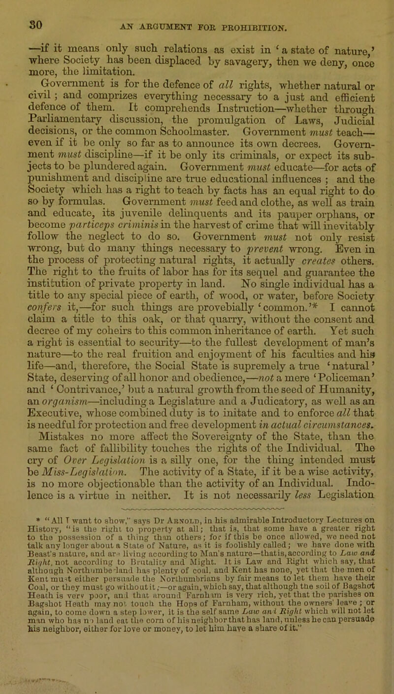 so —if it means only such relations as exist in £ a state of nature,’ where Society has been displaced by savagery, then we deny, once more, the limitation. _ Government is for the defence of all rights, whether natural or civil; and comprizes everything necessary to a just and efficient defence of them. It comprehends Instruction—whether through Parliamentary discussion, the promulgation of Laws, Judicial decisions, or the common Schoolmaster. Government must teach— even if it be only so far as to announce its own decrees. Govern- ment must discipline—if it be only its criminals, or expect its sub- jects to be plundered again. Government must educate—for acts of punishment and discipline are true educational influences ; and the Society which has a right to teach by facts has an equal right to do so by formulas. Government must feed and clothe, as well as train and educate, its juvenile delinquents and its pauper orphans, or become particeps criminis in the harvest of crime that will inevitably follow the neglect to do so. Government must not only resist wrong, but do many things necessary to prevent wrong. Even in the process of protecting natural rights, it actually creates others. The right to the fruits of labor has for its sequel and guarantee the institution of private property in land. No single individual has a title to any special piece of earth, of wood, or water, before Society confers it,—for such things are provebially ‘ common. ’* I cannot claim a title to this oak, or that quarry, without the consent and decree of my coheirs to this common inheritance of earth. Yet such a right is essential to security—to the fullest development of man’s nature—to the real fruition and enjoyment of his faculties and big life—and, therefore, the Social State is supremely a true ‘ natural ’ State, deserving of all honor and obedience,—not a mere ‘Policeman’ and ‘ Contrivance,’ but a natural growth from the seed of Humanity, an organism—including a Legislature and a Judicatory, as well as an Executive, whose combined duty is to initate and to enforce all that is needful for protection and free development in actual circumstances. Mistakes no more affect the Sovereignty of the State, than the same fact of fallibility touches the rights of the Individual. The cry of Over Legislation is a silly one, for the thing intended must be Miss-Legislation. The activity of a State, if it be a wise activity, is no more objectionable than the activity of an Individual. Indo- lence is a virtue in neither. It is not necessarily less Legislation * “All T want to show, says Dr Arnold, in his admirable Introductory Lectures on History, “is the right to property at all; that is, that some have a greater right to the possession of a tiling than others; foe* if this be once allowed, we need not talk any longer about a State of Nature, as it is foolishly called; we have done with Beast’s nature, and arj living according to Man’s nature—thatis, according to Law and Right, not according to Brutality and Might. It is Law and Right which say, that although Northumberland has plenty of coal, and Kent has none, yet that the men of Kentmu-it either persuade the Northumbrians by fair means to let them have their Coal, or they must go without it;—or again, which say, that although the soil of Bagshcrt Heath is verv poor, and that around Farnhim is very rich, yet that the parishes on Bagshot Heath may no', touch the Hops of Farnham, without the owners' leaue ; or again, to come down a step lower, it is the self same Law an l Right which will not let man who has no land eat the corn of his neighbor that has laud, unless he can persuade his neighbor, either for love or money, to let him haye a share of it.”