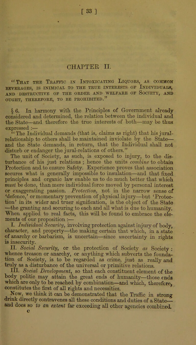 [33] CHAPTER II. “That the Traffic in Intoxicating Liquors, as common BEVERAGES, IS INIMICAL TO THE TRUE INTERESTS OF INDIVIDUALS, AND DESTRUCTIVE OF THE ORDER AND WELFARE OF SOCIETY, AND OUGHT, THEREFORE, TO BE PROHIBITED.” § 6. In harmony with the Principles of Government already- considered and determined, the relation between the individual and the State—and therefore the true interests of both—may be thus expressed :— “The Individual demands (that is, claims as right) that his jural- relationship to others shall be maintained inviolate by the State— and the State demands, in return, that the Individual shall not disturb or endanger the jural-relations of others.” The unit of Society, as such, is exposed to injury, to the dis- turbance of his just relations ; hence the units combine to obtain Protection and.to ensure Safety. Experience proves that association secures what is generally impossible to insulation—and that fixed principles and organic law enable us to do much better that which must be done, than mere individual force moved by personal interest or exaggerating passion. Protection, not in the narrow sense of ‘defence,’ or momentary prevention of physical injury—but ‘Protec- tion’ in its wider and truer signification, is the object of the State —the granting and securing to each and all what is due to humanity. When applied to real facts, this will be found to embrace the ele- ments of our proposition :— I. Individual Security, involving protection against injury of body, character, and property—the making certain that which, in a state of anarchy or barbarism, is uncertain—since w/icertainty in rights is insecurity. II. Social Security, or the protection of Society as Society : whence treason or anarchy, or anything which subverts the founda- tion of Society, is to be regarded as crime, just as really and truly as a disturbance of the universal or primitive relations. III. Social Development, so that each constituent element of the body politic may attain the great ends of humanity—those ends which are only to be reached by combination—and which, therefore, constitutes the first of all rights and necessities. Now,, we think it can be demonstrated that the Traffic in strong drink directly contravenes all these conditions and duties of a State— and does so to an extent far exceeding all other agencies combined c