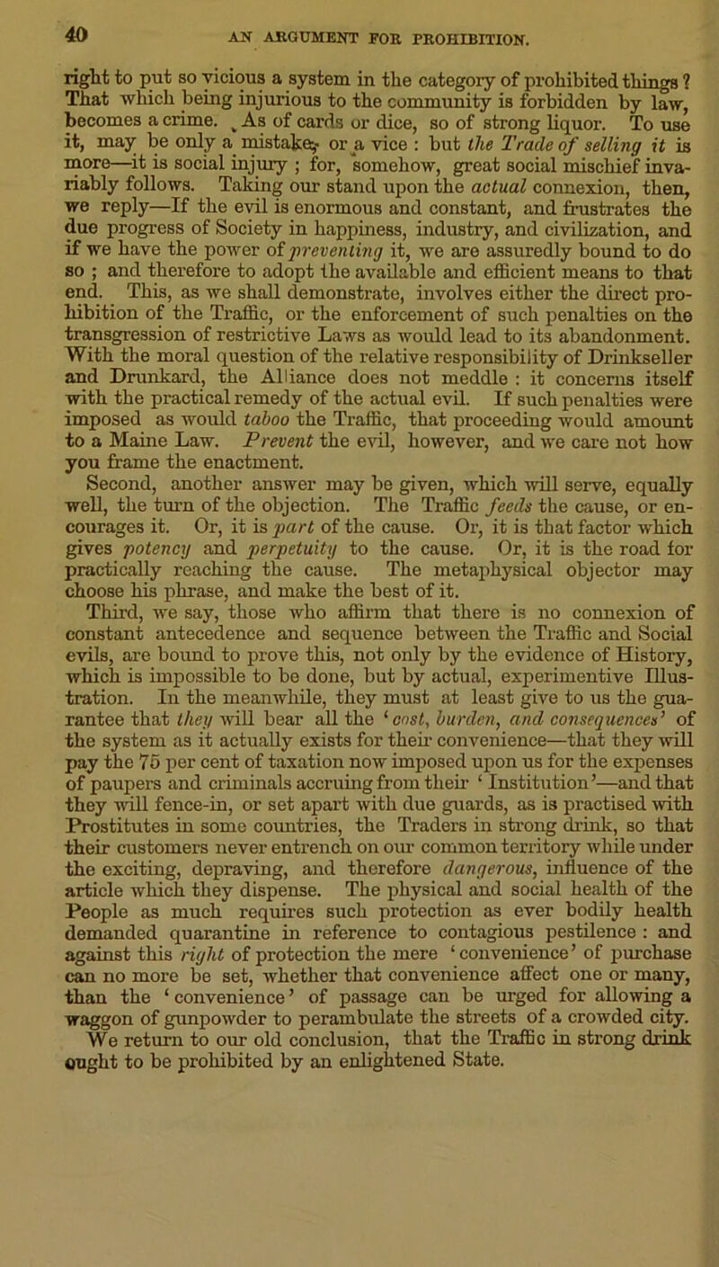 right to put so vicious a system in the category of prohibited things 1 That which being injurious to the community is forbidden by law, becomes a crime. v As of cards or dice, so of strong liquor. To use it, may be only a mistake^- or a vice : but the Trade of selling it is more—it is social injury ; for, somehow, great social mischief inva- riably follows. Taking our stand upon the actual connexion, then, we reply—If the evil is enormous and constant, and frustrates the due progress of Society in happiness, industry, and civilization, and if we have the power of preventing it, we are assuredly bound to do so ; and therefore to adopt the available and efficient means to that end. This, as we shall demonstrate, involves either the direct pro- hibition of the Traffic, or the enforcement of such penalties on the transgression of restrictive Laws as would lead to its abandonment. With the moral question of the relative responsibility of Drinkseller and Drunkard, the Alliance does not meddle : it concerns itself with the practical remedy of the actual evil. If such penalties were imposed as would taboo the Traffic, that proceeding would amount to a Maine Law. Prevent the evil, however, and we care not how you frame the enactment. Second, another answer may be given, which will serve, equally well, the turn of the objection. The Traffic feeds the cause, or en- courages it. Or, it is part of the cause. Or, it is that factor which gives potency and perpetuity to the cause. Or, it is the road for practically reaching the cause. The metaphysical objector may choose his phrase, and make the best of it. Third, we say, those who affirm that there is no connexion of constant antecedence and sequence between the Traffic and Social evils, are bound to prove this, not only by the evidence of History, which is impossible to be done, but by actual, experimentive Illus- tration. In the meanwhile, they must at least give to us the gua- rantee that they will bear all the ‘cost, burden, and consequences’ of the system as it actually exists for then- convenience—that they will pay the 75 per cent of taxation now imposed upon us for the expenses of paupers and criminals accruing from them ‘ Institution’—and that they null fence-in, or set apart with due guards, as is practised with Prostitutes in some countries, the Traders in strong drink, so that their customers never entrench on our common territory while under the exciting, depraving, and therefore dangerous, influence of the article which they dispense. The physical and social health of the People as much requires such protection as ever bodily health demanded quarantine in reference to contagious pestilence : and against this right of protection the mere ‘convenience’ of purchase can no more be set, whether that convenience affect one or many, than the ‘ convenience ’ of passage can be urged for allowing a waggon of gunpowder to perambulate the streets of a crowded city. We return to our old conclusion, that the Traffic in strong drink ought to be prohibited by an enlightened State.
