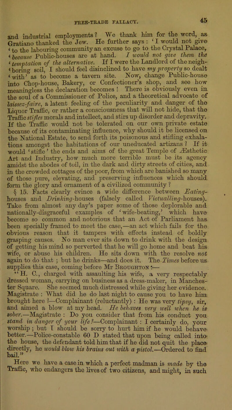 free-trade fallacy. and. industrial employments ? Wo thank him for the word, as Gratiano thanked the Jew. He further says : ‘ I would not give < the labouring community an excuse to go to the Crystal Palace, ‘because Public-houses are at hand. I would not give them the C temptation of the alternative. If I were the Landlord of the neigh- t boring soil, I should feel disinclined to have my property so dealt ‘with’° as to become a tavern site. Now, change Public-house into Chop-house, Bakery, or Confectioner’s shop, and see how meaningless the declaration becomes ! There is obviously even in the soul of a Commissioner of Police, and a theoretical advocate of laissez-faire, a latent feeling of the peculiarity and danger of the Liquor Traffic, or rather a consciousness that will not hide, that the Traffic stifles morals and intellect, and stirs up disorder and depravity. If the Traffic would not be tolerated on our own private estate because of its contaminating influence, why should it be licensed on the National Estate, to send forth its poisonous and stifling exhala- tions amongst the habitations of our uneducated artizans ? If it would ‘ stifle ’ the ends and aims of the great Temple of ^Esthetic Art and Industry, how much more terrible must be its agency amidst the abodes of toil, in the dark and dirty streets of cities, and in the crowded cottages of the poor, from which are banished so many of those pure, elevating, and preserving influences which should form the glory and ornament of a civilized community ? § 15. Facts clearly evince a wide difference between Eating- houses and Drinking-houses (falsely called Victualling-houses). Take from almost any day’s paper some of those deplorable and nationally-disgraceful examples of ‘wife-beating,’ which have become so common and notorious that an Act of Parliament has been specially framed to meet the case,—an act which fails for the obvious reason that it tampers with effects instead of boldly grasping causes. No man ever sits down to drink with the design of getting his mind so perverted that he will go home and beat his wife, or abuse his children. He sits down with the resolve not again to do that ; but he drinks—and does it. The Times before us supplies this case, coming before Mr Broughton •— “H. C., charged with assaulting his wife, a very respectably dressed woman, carrying on business as a dress-maker, in Manches- ter Square. She seemed much distressed while giving her evidence. Magistrate : What did he do last night to cause you to have him brought here ?—Complainant (reluctantly): He was very tipsy, sir, and aimed a blow at my head. He behaves very well when he is sober.—Magistrate : Do you consider that from his conduct you stand in danger of your life ?—Complainant : I certainly do, your worship ; but I should be sony to hurt him if he would behave better.—Police-constable 60 D stated that upon being called into the house, the defendant told him that if he did not quit the place: directly, he would blow his brains out ivith a pistol.—Ordered to find bail.” Here we have a casein which a perfect madman is made by the Traffic, who endangers the lives of two citizens, and might, in such