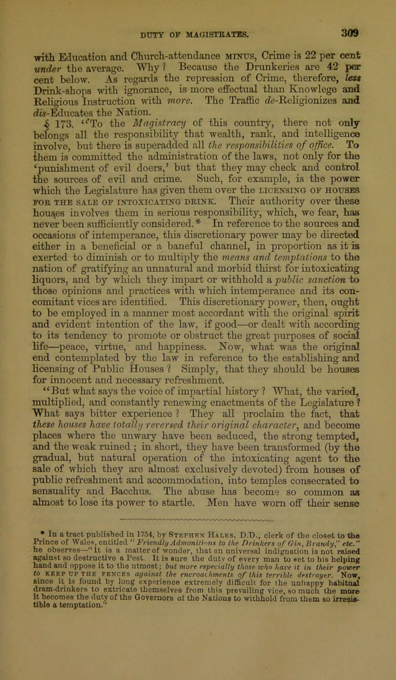 with Education and Church-attendance minus, Crime is 22 per cent under the average. Why ? Because the Drunkeries are 42 per cent below. As regards the repression of Crime, therefore, less Drink-shops with ignorance, is more effectual than Knowlege and Religious Instruction with more. The Traffic cfo-Religionizes and dis-Educates the Nation. 173. “*To the Magistracy of this country, there not only belongs all the responsibility that wealth, rank, and intelligence involve, but there is superadded all the responsibilities of office. To them is committed the administration of the laws, not only for the ‘punishment of evil doers,’ but that they may check and control the sources of evil and crime. Such, for example, is the power which the Legislature has given them over the licensing of houses for the sale of intoxicating drink. Their authority over these houses involves them in serious responsibility, which, we fear, has never been sufficiently considered. * In reference to the sources and occasions of intemperance, this discretionary power may be directed either in a beneficial or a baneful channel, in proportion as it is exerted to diminish or to multiply the means and temptations to the nation of gratifying an unnatural and morbid thirst for intoxicating liquors, and by which they impart or withhold a public sanction to those opinions and practices with which intemperance and its con- comitant vices are identified. This discretionary power, then, ought to be employed in a manner most accordant with the original spirit and evident intention of the law, if good—or dealt with according to its tendency to promote or obstruct the great purposes of social life—peace, virtue, and happiness. Now, what was the original end contemplated by the law in reference to the establishing and licensing of Public Houses ? Simply, that they should be houses for innocent and necessary refreshment. “But what says the voice of impartial history ? What, the varied, multiplied, and constantly renewing enactments of the Legislature ? What says bitter experience ? They all proclaim the fact, that these houses have totally reversed their original character, and become places where the unwary have been seduced, the strong tempted, and the weak ruined ; in short, they have been transformed (by the gradual, but natural operation of the intoxicating agent to the sale of which they are almost exclusively devoted) from houses of public refreshment and accommodation, into temples consecrated to sensuality and Bacchus. The abuse has become so common as almost to lose its power to startle. Men have worn off their sense * In a tract published in 1754, by Stephen Hales, D.D., clerk of the closet to the Prince of Wales, entitled “ Friendly Admonitions to the Drinkers of Gin, Brand;/,'' etc.” he observes—“it is a matter of wonder, that nn universal indignation is not raised against so destructive a Pest. It is sure the dutv of every man to set to his helping hand and oppose it to the utmost; but more especially those who hare it hi their power to KEEP UP THE fences against the encroachments of this terrible destroyer. Now, since it is found by long experience extremely difficult. for the unhappy habitual dram-drinkers to extricate themselves from this prevailing vice, so much the more it becomes the duty of the Governors ol the Nations to withhold from them so irresis- tible a temptation.’’