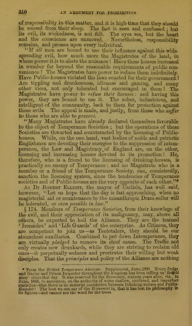 aio of responsibility in this matter, and it is high time that they should be roused from their sleep. The fact is seen and confessed ; but its evil, its wickedness, is not felt. The eyes see, but the heart and the conscience are unmoved. Nevertheless, responsibility remains, and presses upon every individual. “If all men are bound to use their influence against this wide- spreading evil, how much more the Magistrates of the land, in whose power it is to abate the nuisance ! Have these houses increased in number far beyond the reasonable requirements of public con- venience ? The Magistrates have power to reduce them indefinitely. Have Public-houses violated the laws enacted for their government ? Are tippling and drunkenness, idleness and gaming, and many other vices, not only tolerated but encouraged in them? The Magistrates have power to refuse their licenses: and having this power, they are bound to use it. The sober, industrious, and intelligent of the community, look to them for protection against these evils. The appeal is made, and justly, from those who suffer to those who are able to prevent. “Many Magistrates have already declared themselves favorable to the object of Temperance Societies ; but the operations of these Societies are thwarted and counteracted by the licensing of Public- houses. While, on the one hand, vast bodies of noble and patriotic Englishmen are devoting their energies to the suppression of intem- perance, the Law and Magistracy, of England are, on the other, licensing and increasing houses devoted to its promotion! He, therefore, who is a friend to the licensing of drinking-houses, is practically an enemy of Temperance : and no Magistrate who is a member or a friend of the Temperance Society, can, consistently, sanction the licensing system, since the tendencies of Temperance societies and of Public-houses are the very opposite of each other.”* As Dr Robert Elliott, the mayor of Carlisle, has well said, however, “Let us hope that the day is fast approaching, when no magisterial aid or countenance to the misanthropic Dram-seller will be tolerated, or even possible in law.” § 174. Members of Temperance Societies, from their knowlege of the evil, and their appreciation of its malignancy, may, above all others, be expected to hail the Alliance. They are the trained ‘Ironsides’ and ‘Life Guards’ of the enterprise. As Citizens, they are competent to join us—as Teetotalers, they should be our staunchest auxiliaries. Combined to put down Intemperance, they are virtually pledged to remove its chief cause. The Traffic not only creates new drunkards, while they are striving to reclaim old ones—it perpetually seduces and prostrates then- willing but weak disciples. That the principles and policy of the Alliance are nothing * From the British Temperance Advocate. Supplement, June, 1839. Every Judge and Gaoler and Prison Inspector throughout the kingdom has been telling us ‘ the|old Story' since that day. It was reserved for the Economist, sixteen years after, viz., in June, 1856, to announce, on the authority of some shallow, confused, and imperfect statistics—that there is no material connection between Drinkingkouses and Public- disorder ! The best we onn say of the Economist is, that it has lost its philosophy in its figures—and cannot see the wood for the trees.