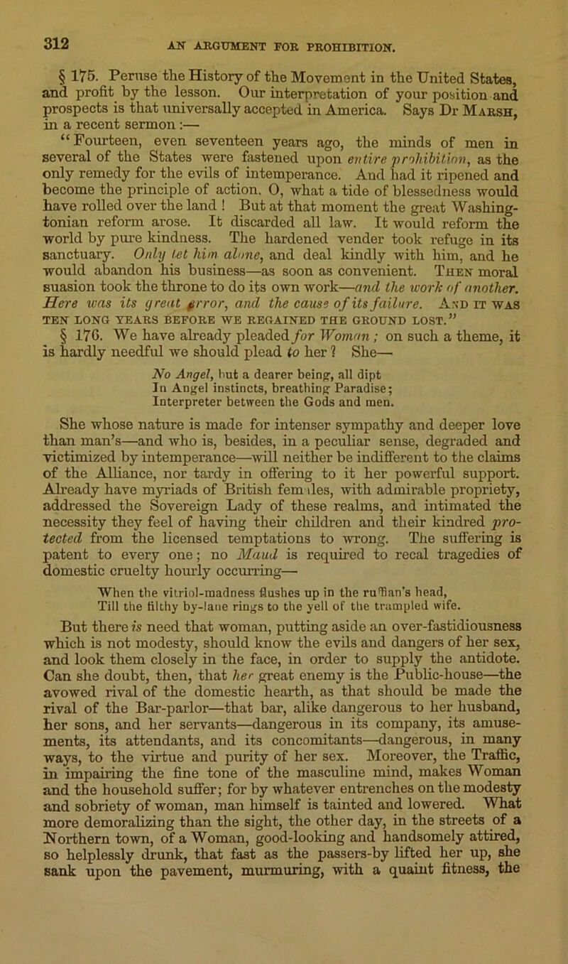 § 175. Peruse the History of the Movement in the United States, and profit hy the lesson. Our interpretation of your position and prospects is that universally accepted in America. Says Dr Maesh, in a recent sermon:— “Fourteen, even seventeen years ago, the minds of men in several of the States were fastened upon entire prohibition, as the only remedy for the evils of intemperance. And had it ripened and become the principle of action. 0, what a tide of blessedness would have rolled over the land ! But at that moment the great Washing- tonian reform arose. It discarded all law. It would reform the world by pure kindness. The hardened vender took refuge in its sanctuary. Only let him alone, and deal kindly with him, and he would abandon his business—as soon as convenient. Then moral suasion took the throne to do its own work—and the work of another. Here was its great §rror, and the cause of its failure. And it was TEN LONG YEAES BEF0EE WE EEGAINED THE GROUND LOST.” § 170. We have already pleaded for Woman; on such a theme, it is hardly needful we should plead to her ? She— No Angel, but a dearer being', all dipt In Angel instincts, breathing Paradise; Interpreter between the Gods and men. She whose nature is made for intenser sympathy and deeper love than man’s—and who is, besides, in a peculiar sense, degraded and victimized by intemperance—will neither be indifferent to the claims of the Alliance, nor tardy in offering to it her powerful support. Already have myriads of British fern lies, with admirable propriety, addressed the Sovereign Lady of these realms, and intimated the necessity they feel of having their children and their kindred pro- tected from the licensed temptations to wrong. The suffering is patent to every one; no Maud is required to recal tragedies of domestic cruelty hourly occurring—• When the vitriol-madness flushes up in the ruffian's head, Till the filthy by-laue rings to the yell of the trampled wife. But there is need that woman, putting aside an over-fastidiousness which is not modesty, should know the evils and dangers of her sex, and look them closely in the face, in order to supply the antidote. Can she doubt, then, that her great enemy is the Public-house—the avowed rival of the domestic hearth, as that should be made the rival of the Bar-parlor—that bar, alike dangerous to her husband, her sons, and her servants—dangerous in its company, its amuse- ments, its attendants, and its concomitants—dangerous, in many ways, to the virtue and purity of her sex. Moreover, the Traffic, in impairing the fine tone of the masculine mind, makes Woman and the household suffer; for by whatever entrenches on the modesty and sobriety of woman, man himself is tainted and lowered. What more demoralizing than the sight, the other day, in the streets of a Northern town, of a Woman, good-looking and handsomely attired, so helplessly drunk, that fast as the passers-by lifted her up, she sank upon the pavement, murmuring, with a quaint fitness, the