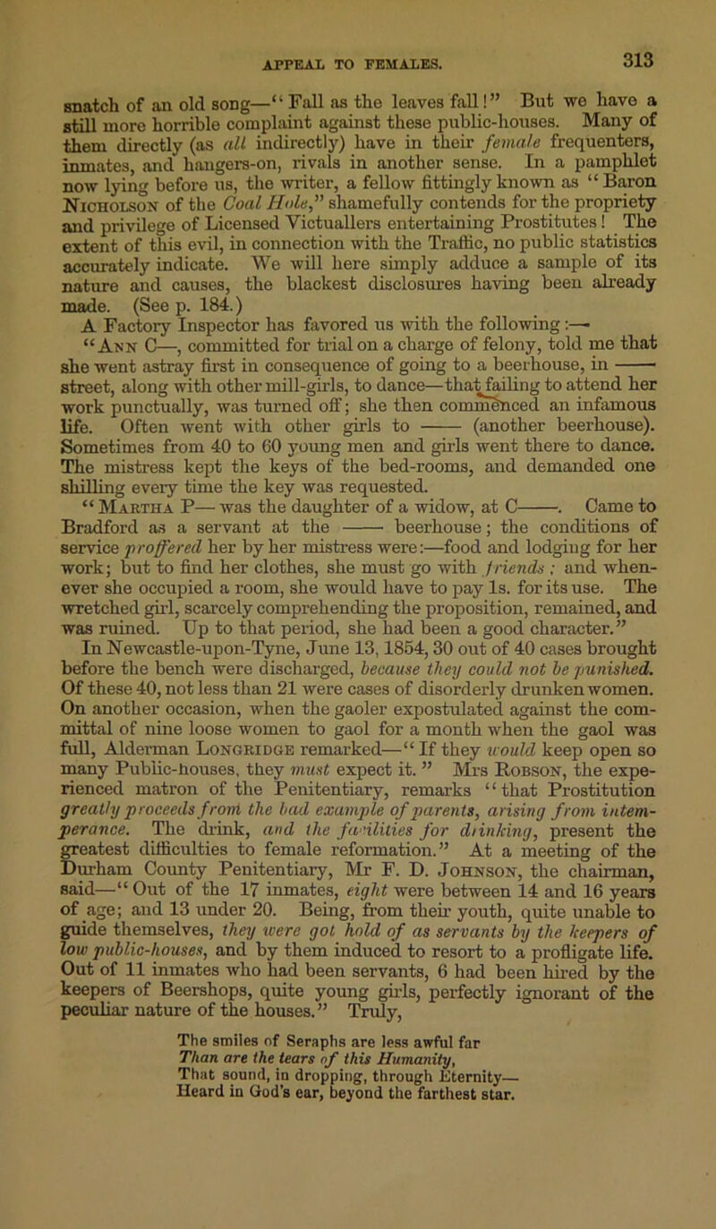 APPEAL TO FEMALES. snatch of an old song—“Fall as the leaves fall!” But we have a still more horrible complaint against these public-houses. Many of them directly (as all indirectly) have in their female frequenters, inmates, and hangers-on, rivals in another sense. In a pamphlet now lying before us, the writer, a fellow fittingly known as “ Baron Nicholson of the Coal Hole,” shamefully contends for the propriety and privilege of Licensed Victuallers entertaining Prostitutes! The extent of this evil, in connection with the Traffic, no public statistics accurately indicate. We will here simply adduce a sample of its nature and causes, the blackest disclosures having been already made. (See p. 184.) A Factory Inspector has favored us with the following “Ann C—, committed for trial on a charge of felony, told me that she went astray first in consequence of going to a beerhouse, in street, along with other mill-girls, to dance—that failing to attend her work punctually, was turned off; she then commenced an infamous life. Often went with other girls to (another beerhouse). Sometimes from 40 to 60 young men and girls went there to dance. The mistress kept the keys of the bed-rooms, and demanded one shilling every time the key was requested. “ Martha P— was the daughter of a widow, at C . Came to Bradford as a servant at the beerhouse; the conditions of service proffered her by her mistress were:—food and lodging for her work; but to find her clothes, she must go with f riends ; and when- ever she occupied a room, she would have to pay Is. for its use. The wretched girl, scarcely comprehending the proposition, remained, and was ruined. Up to that period, she had been a good character.” In Newcastle-upon-Tyne, June 13,1854,30 out of 40 cases brought before the bench were discharged, because they could not be punished. Of these 40, not less than 21 were cases of disorderly drunken women. On another occasion, when the gaoler expostulated against the com- mittal of nine loose women to gaol for a month when the gaol was full, Alderman Longridge remarked—“ If they icould keep open so many Public-Houses, they must expect it. ” Mrs Robson, the expe- rienced matron of the Penitentiary, remarks “that Prostitution greatly proceeds from the bad example of parents, arising from intem- perance. The drink, and the facilities for dlinking, present the greatest difficulties to female reformation.” At a meeting of the Durham County Penitentiary, Mi- F. D. Johnson, the chairman, said—“ Out of the 17 inmates, eight were between 14 and 16 years of age; and 13 under 20. Being, from their youth, quite unable to guide themselves, they were got hold of as servants by the keepers of low public-houses, and by them induced to resort to a profligate life. Out of 11 inmates who had been servants, 6 had been hired by the keepers of Beershops, quite young girls, perfectly ignorant of the peculiar nature of the houses.” Truly, The smiles of Seraphs are less awful far Than are the tears of this Humanity, That sound, in dropping, through Eternity— Heard in God’s ear, beyond the farthest star.