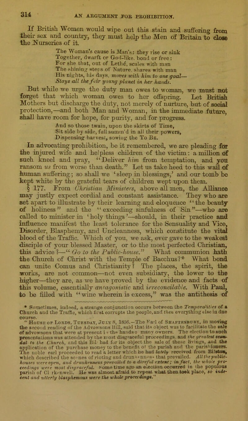 3 14 If British Women would wipe out this stain and suffering from their sex and country, they must help the Men of Britain to close the Nurseries of it. The Woman’s cause is Man’s: they rise or sink Together, dwarft or God-like, bond or free: For she that, out of Lethd, scales with man The shining steos ot Nature, shares with man His nights, his days, mures with him to one goal— Stays all the fair young planet in her hands. But while we rn'ge the duty man owes to woman, we must not forget that which woman owes to her offspring. Let British Mothers but discharge the duty, not merely of nurture, but of social protection,—and both Man and Woman, in the immediate future, shall have room for hope, for purity, and for progress. And so those twain, upon the skirts of Time, Sit side by side, full summ'd in all their powers, Dispensing harvest, sowing the To Be. In advocating prohibition, be it remembered, we are pleading for the injured wife and helpless children of the victim: a million of such kneel and pray, “Deliver him from temptation, and you ransom us from worse than death.” Let us take heed to this wail of human suffering; so shall we ‘ sleep in blessings,’ and our tomb be kept white by the grateful tears of children wept upon them. § 177. From Christian Ministers, above all men, the Alliance may justly expect cordial and constant assistance. They who are set apart to illustrate by their learning and eloquence ‘ ‘ the beauty of holiness” and the “exceeding sinfulness of Sin”—who are called to minister in ‘ holy things ’—should, in their practice and influence manifest the least tolerance for the Sensuality and Vice, Disorder, Blasphemy, and Uncleanness, which constitute the vital blood of the Traffic. Which of you, we ask, ever gave to the weakest disciple of your blessed Master, or to the most perfected Christian, this advice ?—“ Go to the Public-house.” What communion hath the Church of Christ with the Temple of Bacchus?* What bond can unite Comus and Christianity? The places, the spirit, the works, are not common—not even subsidiary, the lower to the higher—they are, as we have proved by the evidence and facts of this volume, essentially antagonistic and irreconcilable. With Paul, to be filled with “wine wherein is excess,” was the antithesis of * Sometimes, indeed, a strange conjunction occurs between the Temporalities of & Church and the Traffic, which first corrupts the people, and then everything else in due course. “ House op Lords, Tuesday, July 8, 1856.—The Fad of Shaftesbury, in moving the second reading of the Advowsons Hill, said that its object was to facilitate the sale of advowsons that were at present i > the hands 0 many owners. The election to such presentations was attended by the 11 ost disgraceful proceedings, aud the greatest scan- dal to the Church, and this Bil had for its object the sale of these livings, aud the application of the purchase money to the benefit of the parish and the parishioners. The noble earl proceeded to read a letter which be had lately received from Bilston, which described the scenes of rioting and drunw< niies- that prevailed. All the’public- houses were open, and. drunkenness prevail* d to a direful extent; in fact, the whole vro- ceedings were must disgraceful, ^ome time ago on election occurred in ihe populous parish of Cl rk. nwell. He was almost afraid to repeat what then took place, so inde- cent and utterly blasphemous were the whole procet dings.