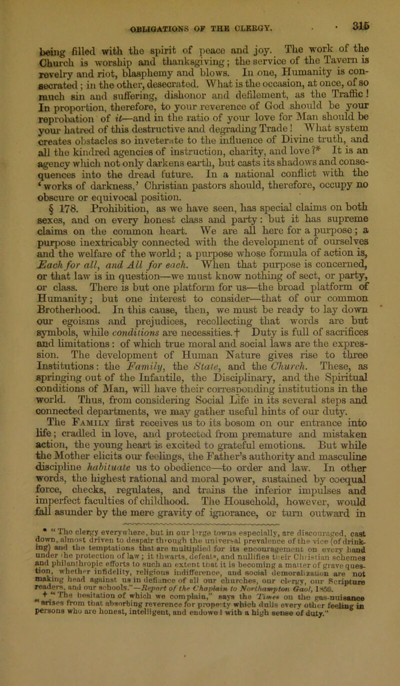 OBLIGATIONS OF THE CLERGY. being filled with the spirit of peace and joy. The work of the Church is worship and thanksgiving; the service of the Tavern is revelry and riot, blasphemy and blows. In one, Humanity is con- secrated ; in the other, desecrated. What is the occasion, at once, of so much sin and suffering, dishonor and defilement, as the Traffic ! In proportion, therefore, to your reverence of God should be your reprobation of it—and in the ratio of your love for Man should be your hatred of this destructive and degrading Trade ! What system creates obstacles so inveterate to the influence of Divine truth, and all the kindred agencies of instruction, charity, and love 1* It is an agency which not only darkens earth, but casts its shadows and conse- quences into the dread future. In a national conflict with the ‘works of darkness,’ Christian pastors should, therefore, occupy no obscure or equivocal position. § 178. Prohibition, as we have seen, has special claims on both sexes, and on every honest class and party: but it has supreme claims on the common heart. We are all here for a purpose; a purpose inextricably connected with the development of ourselves and the welfare of the world; a purpose whose formula of action is, Each for all, and All for each. When that purpose is concerned, or that law is in question—we must know nothing of sect, or party, or class. There is but one platform for us—the broad platform of Humanity; but one interest to consider—that of our common Brotherhood. In this cause, then, we must be ready to lay down our egoisms and prejudices, recollecting that words are but symbols, while conditions are necessities. + Duty is full of sacrifices and limitations: of which true moral and social laws are the expres- sion. The development of Human Nature gives rise to three Institutions: the Family, the Stale, and the Church. These, as springing out of the Infantile, the Disciplinary, and the Spiritual conditions of Man, will have their corresponding institutions in the world. Thus, from considering Social Life in its several steps and connected departments, we may gather useful hints of our duty. _ The Family first receives us to its bosom on our entrance into life ; cradled in love, and protected from premature and mistaken action, the young heart is excited to grateful emotions. But while the Mother elicits our feelings, the Father’s authority and masculine discipline habituate us to obedience—to order and law. In other words, the highest rational and moral power, sustained by coequal force, checks, regulates, and trains the inferior impulses and imperfect faculties of childhood. The Household, however, would fall asunder by the mere gravity of ignorance, or turn outward in * “ Tho clergy everywhere, but in our l*rge towns especially, are discouraged, cast down, almost driven to despair through the universal prevalence of the vice (of tlrink- mgl and the temptations that are multiplied for its encouragement on every hand UDJe u-ho Prote?tion of law; it thwarts, defeat0, and nullifies tneir Christian schemes and philanthropic efforts to such an extent mat it is becoming a matter of grave ques- tion, whether infidelity, religious indifference, and social demoralization are not making head against us in defiance of oil our churches, our clergy, our Scripture reader's, and our schools/’—Report of th*> Chaplain to Northampton Gaol, lS5fi. „ + “'l’he hesitation of which we complain,” says the 'Time* on the gas-nuisance arises from that absorbing reverence for property which dulls every other feeling in persons who arc honest, intelligent, and endowe 1 with a high sense of duty.”