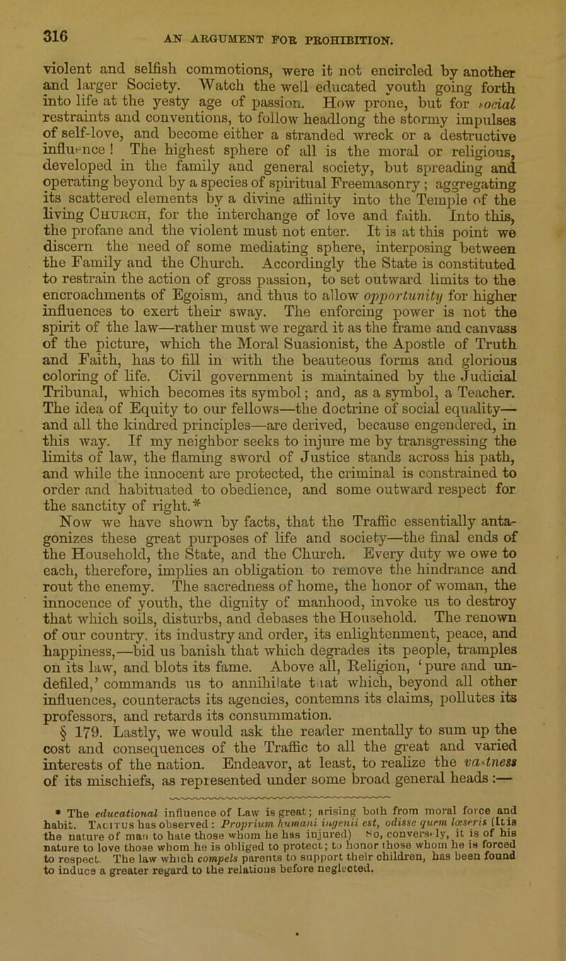 violent .and selfish commotions, were it not encircled by another mid larger Society. Watch the well educated youth going forth into life at the yesty age of passion. How prone, hut for social restraints and conventions, to follow headlong the stormy impulses of self-love, and become either a stranded wreck or a destructive influence ! The highest sphere of all is the moral or religious, developed in the family and general society, but spreading and operating beyond by a species of spiritual Freemasonry; aggregating its scattered elements by a divine affinity into the Temple of the living Church, for the interchange of love and faith. Into this, the profane and the violent must not enter. It is at this point we discern the need of some mediating sphere, interposing between the Family and the Church. Accordingly the State is constituted to restrain the action of gross passion, to set outward limits to the encroachments of Egoism, and thus to allow opportunity for higher influences to exert their sway. The enforcing power is not the spirit of the law—rather must we regard it as the frame and canvass of the picture, which the Moral Suasionist, the Apostle of Truth and Faith, has to fill in -with the beauteous forms and glorious coloring of life. Civil government is maintained by the Judicial Tribunal, which becomes its symbol; and, as a symbol, a Teacher. The idea of Equity to our fellows—the doctrine of social equality— and all the kindred principles—are derived, because engendered, in this way. If my neighbor seeks to injure me by transgressing the limits of law, the flaming sword of Justice stands across his path, and while the innocent are protected, the criminal is constrained to order and habituated to obedience, and some outward respect for the sanctity of right.* Now we have shown by facts, that the Traffic essentially anta- gonizes these great purposes of life and society—the final ends of the Household, the State, and the Church. Every duty we owe to each, therefore, implies an obligation to remove the hindrance and rout the enemy. The sacredness of home, the honor of woman, the innocence of youth, the dignity of manhood, invoke us to destroy that which soils, disturbs, and debases the Household. The renown of our country, its industry and order, its enlightenment, peace, and happiness,—bid us banish that which degrades its people, tramples on its law, and blots its fame. Above all, Religion, 1 pure and un- defiled,’ commands us to annihilate t lat which, beyond all other influences, counteracts its agencies, contemns its claims, pollutes its professors, and retards its consummation. § 179. Lastly, we would ask the reader mentally to sum up the cost and consequences of the Traffic to all the great and varied interests of the nation. Endeavor, at least, to realize the va^tness of its mischiefs, as represented under some broad general heads :— ♦ The educational influence of Law is great; arising both from moral force and habit. Tacitus has observed : Proprium hutnani iur/enii cst, odissc quem looser is (Itis the nature of man to hale those whom he has injured) so, conversely, it is of his nature to love those whom he is obliged to protect; to honor those whom he is forced to respect. The law which compels parents to support their children, has been found to indues a greater regard to the relations before neglected.