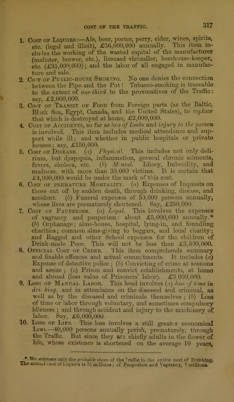 COST OF THE TRAFFIC. L Cost of Liquors :—Ale, beer, porter, perry, cidor, wines, spirits, etc. (legal and illicit), £56,000,000 annually. This item in- cludes the working of the wasted capital of the manufacturer (maltster, brewer, etc.), licensed victualler, beerhouse-keeper, etc. (£35,000,000); and the labor of all engaged in manufac- ture and sale. 2. Co t of Public-house Smoking. No one denies the connection between the Pipe and the Pot! Tobacco-smoking is traceable to the extent of one-thinl to the provocatives of the Traffic: say, £2,000,000. 3. Cost of Transit of Food from Foreign parts (as the Baltic, Blick Sea, Egypt, Canada, and the United States), to replace that which is destroyed at home, £2,000,000. 4. Cost of Accidents, so far as io.-s of limbs and injury to the person is involved. This item includes medical attendance and sup- port while ill; and whether in public hospitals or private houses; say, £150,000. 5. Cost of Disease, (a) Physical This includes not only deli- rium, but dyspepsia, inflammation, general chronic ailments, fevers, cholera, etc. (!>) Mental. Idiocy, Imbecility, and madness, with more than 30,000 victims. It is certain that £4,000,000 would be under the mark of this cost. 6. Cost of premature Mortality, (n) Expenses of Inquests on those cut off by sudden death, through drinking, disease, and accident. (b) Funeral expenses of 50,000 persons annually, whose lives are prematurely shortened. Say, £250,000. 7. Cost of Pauperism, (a) Legal. This involves the expenses of vagrancy and pauperism: about £5,000,000 annually.* (b) Orphanage; alms-house, hospital, lying-in, and foundling charities; common alms-giving to beggars, and local charity; and Ragged and other School expenses for the children of Drink-made Poor. This will not be less than £3,500,000. 8. Official Cost of Crime. 'J his item comprehends summary and finable offences and actual commitments. It includes (a) Expense of detective police ; (b) Convicting of crime at sessions and assize ; (o) Prison and convict establishments, at home and abroad (less value of Prisoners’ labor). £3 000,000. 9. Loss of Manual Labor. This head involves () loss if time in dri. king, and in attendance on the diseased and criminal, as well as by the diseased and criminals themselves ; (b) Loss of time or labor through voluntary, and sometimes compulsory idleness ; and through accident and injury to the machinery of labor. Say, £6,000,000. 10. Loss of Life. This loss involves a still great’ r economical Loss.—40,000 persons annually perish, prematurely, through the Traffic. But since they are chiefly adults in the flower of life, whose existence is shortened on the average 10 years, * estimate only the probable share of the'ralTic in the entire cost of Drinking. The anuii.il coat ol Liquors is 75 millious ; of Pauperism and Vagrancy, 7 millions.