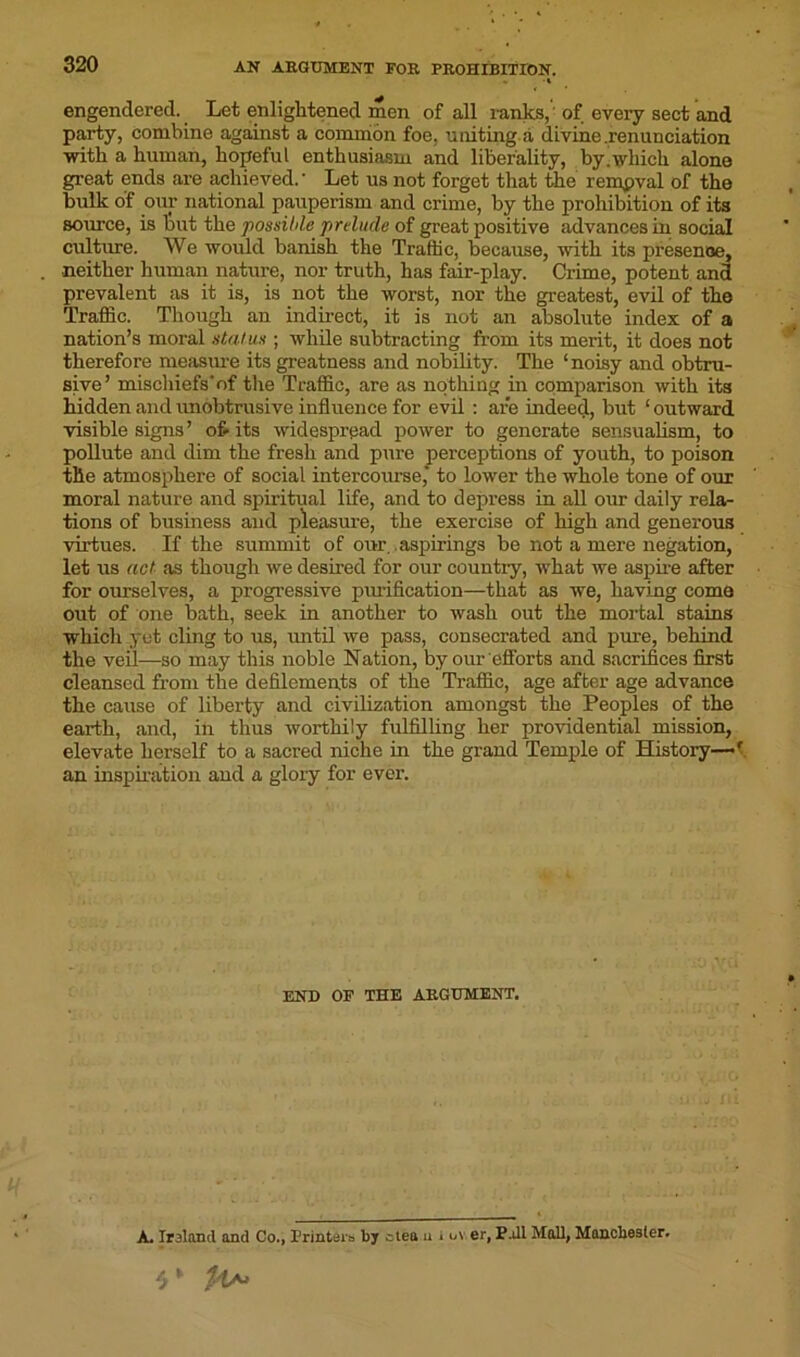 - •» engendered. Let enlightened men of all ranks,' of every sect and party, combine against a common foe, uniting a divine .renunciation with a human, hopeful enthusiasm and liberality, by'which alone great ends are achieved. * Let us not forget that the rempval of the bulk of our national pauperism and crime, by the prohibition of its source, is but the possible prelude of great positive advances in social culture. We would banish the Traffic, because, with its presence, neither human nature, nor truth, has fair-play. Crime, potent and prevalent as it is, is not the worst, nor the greatest, evil of the Traffic. Though an indirect, it is not an absolute index of a nation’s moral status ; while subtracting from its merit, it does not therefore measure its greatness and nobility. The ‘ noisy and obtru- sive’ mischiefs’of the Traffic, are as nothing in comparison with its hidden and unobtrusive influence for evil : are indeed, but ‘ outward visible signs’ of-its widespread power to generate sensualism, to pollute and dim the fresh and pure perceptions of youth, to poison the atmosphere of social intercoruse,* to lower the whole tone of our moral nature and spiritual life, and to depress in all our daily rela- tions of business and pleasure, the exercise of high and generous virtues. If the summit of our ..aspirings be not a mere negation, let us act as though we desired for our country, what we aspire after for ourselves, a progressive purification—that as we, having coma out of one bath, seek in another to wash out the mortal stains which yet cling to us, until we pass, consecrated and pure, behind the veil—so may this noble Nation, by our efforts and sacrifices first cleansed from the defilements of the Traffic, age after age advance the cause of liberty and civilization amongst the Peoples of the earth, and, in thus worthily fulfilling her providential mission, elevate herself to a sacred niche in the grand Temple of History—f an inspiration and a glory for ever. END OF THE ARGUMENT. A. Irsland and Co., Printers by ctea u . uv er, P.JI Mall, Manchester.