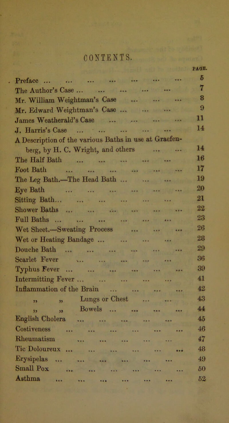 CONTENTS. PAOB. . Preface ^ The Author’s Case ••• ^ Mr. William Weightman’s Case ... 8 Mr. Edward Weightman’s Case 8 James Weatherald’s Case J. HaiTis’s Case ... A Description of the various Baths in use at Graefen- berg, by H. C. Wright, and others 14 The Half Bath 16 Foot Bath 17 The Leg Bath.—The Head Bath 19 Eye Bath 20 Sitting Bath ... ... 21 Shower Baths ... 22 Full Baths 23 Wet Sheet.—Sweating Process 26 Wet or Heating Bandage ... ... ... ... 28 Douche Bath ... 29 Scarlet Fever ... 36 Typhus Fever ... 39 Intermitting Fever ... ... 41 Inflammation of the Brain 42 „ „ Lungs or Chest 43 j, „ Bowels 44 English Cholera 45 Costiveness 46 Rheumatism ... 47 Tic Doloureux ... ... 48 Erysipelas 49 Small Pox 60 Asthma 62