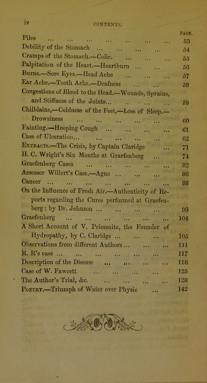 Piles Debility of the Stomach Cramps of the Stomach.—Colic Palpitation of the Heart.—Heartburn ... Burns.—Sore Eyes.—Head Ache Ear Ache.—Tooth Ache.—Deafness Congestions of Blood to the Head.—Wounds, Sprains, and Stiffness of the Joints Chilblains,—Coldness of the Feet,—Loss of Sleep.— Drowsiness Fainting.—Hooping Cough Case of Ulceration... Extracts.—The Crisis, by Captain Claridge H. C. Wright’s Six Months at Graefenberg Graefenberg Cases Assessor Willert’s Case.—Ague Cancer On the Influence of Fresh Air.—Authenticity of Re- ports regarding the Cures performed at Graefen- berg : by Dr. Johnson Graefenberg A Short Account of V. Priessnitz, the Founder of Hydropathy, by C. Claridge Observations from different AuthoTs R. R’s case Description of the Disease ... ,,i Case of W. Fawcett The Author’s Trial, <fec, PoETRT.—Triumph of Water over Physic ... PAGE. 53 54 55 50 57 58 59 60 61 62 71 74 82 86 88 99 104 105 111 117 118 125 128 142 • ««
