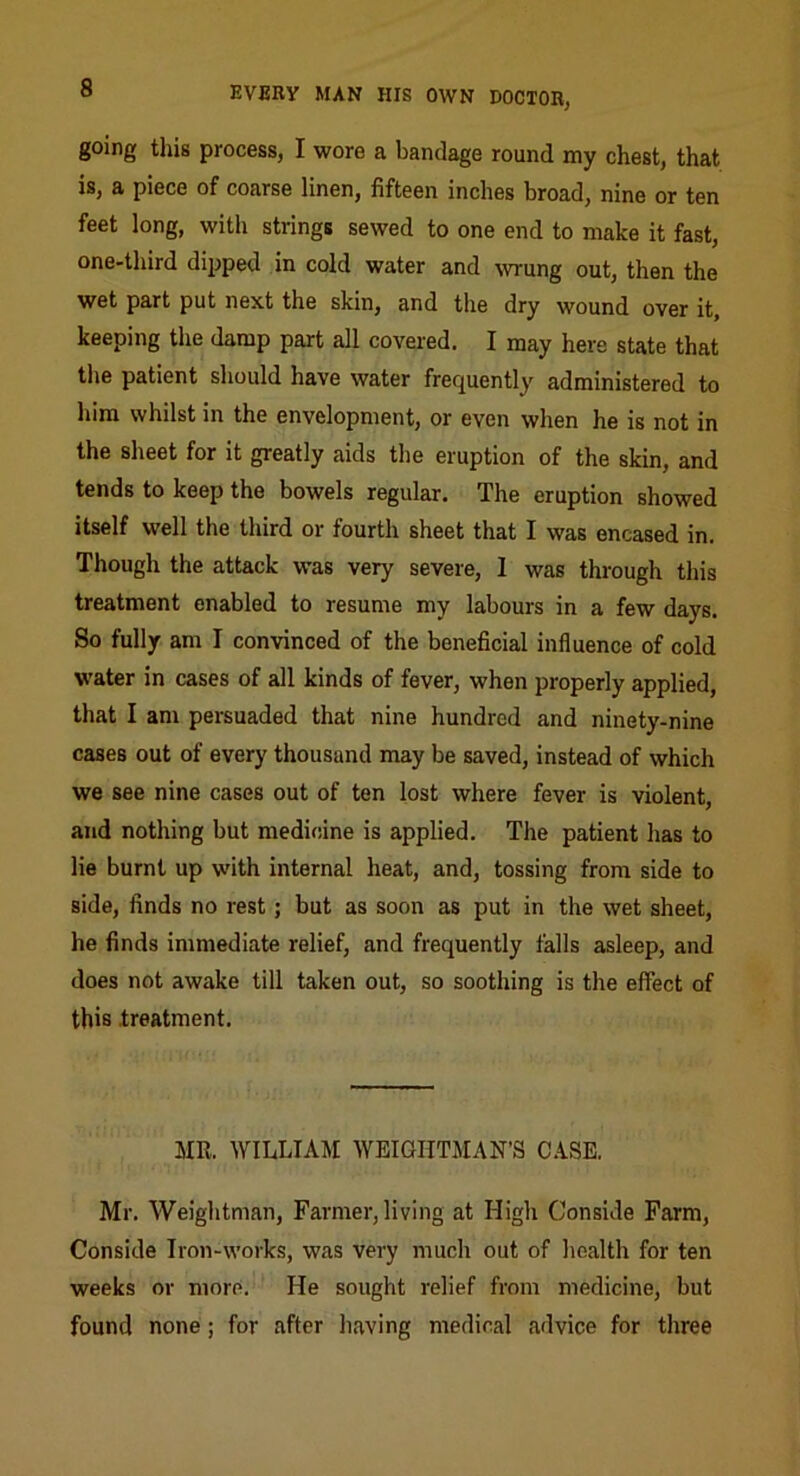 going this process, I wore a bandage round my chest, that is, a piece of coarse linen, fifteen inches broad, nine or ten feet long, with strings sewed to one end to make it fast, one-third dipped in cold water and wung out, then the wet part put next the skin, and the dry wound over it, keeping the damp part all covered. I may here state that the patient should have water frequently administered to liim whilst in the envelopment, or even when he is not in the sheet for it greatly aids the eruption of the skin, and tends to keep the bowels regular. The eruption showed itself well the third or fourth sheet that I was encased in. Though the attack was very severe, I was through this treatment enabled to resume my labours in a few days. So fully am I convinced of the beneficial influence of cold W’ater in cases of all kinds of fever, when properly applied, that I am persuaded that nine hundred and ninety-nine cases out of every thousand may be saved, instead of which we see nine cases out of ten lost where fever is violent, and nothing but medicine is applied. The patient has to lie burnt up with internal heat, and, tossing from side to side, finds no rest; but as soon as put in the wet sheet, he finds immediate relief, and frequently falls asleep, and does not awake till taken out, so soothing is the effect of this .treatment. MR. WILLIAM WEIGHTMAN’S CASE. Mr. Weightman, Farmer, living at High Conside Farm, Conside Iron-works, was very much out of health for ten weeks or more. He sought relief from medicine, but found none; for after having medical advice for three