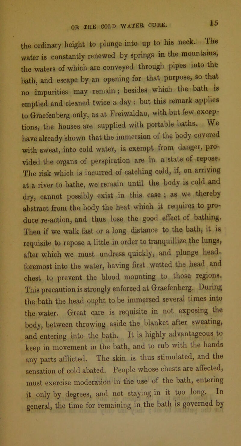 the ordinary height to plunge into up to his neck. The water is constantly renewed by springs in the mountains, tlie waters of which are conveyed through pipes into the bath, and escape by an opening for that purpose, so that no impurities may remain; besides which the bath is emptied and cleaned twice a day : but this remark applies to Graefenberg only, as at Freiwaldau, with but few excep- tions, the houses are supplied with portable baths. We have already shown that the immersion of the body covered with sweat, into cold water, is exempt from danger, pro- vided the organs of perspiration are in a state of repose. The risk which is incurred of catching cold, if, on arriving at a river to bathe, we remain until the body is cold and dry, cannot possibly exist in this case ; as we thereby abstract from the body the heat which it reiiuires to pro- duce re-action, and thus lose the good effect of bathing. Then if we walk fast or a long distance to the bath, it is recjuisite to repose a little in order to tranquillize the lungs, after which we must undress quickly, and plunge head- foremost into the water, having first wetted the head and chest to prevent the blood mounting to those regions. This precaution is strongly enforced at Graefenberg. During the bath the head ought to be immersed several times into the water. Great care is requisite in not exposing the body, between throwing aside the blanket after sweating, and entering into the bath. It is highly advantageous to keep in movement in the bath, and to rub with the hands any parts afflicted. The skin is thus stimulated, and the sensation of cold abated. People whose chests are affected; must exercise moderation in the use of the bath, enteiing it only by degrees, and not staying in it too long. In general, the time for remaining in the bath is governed by