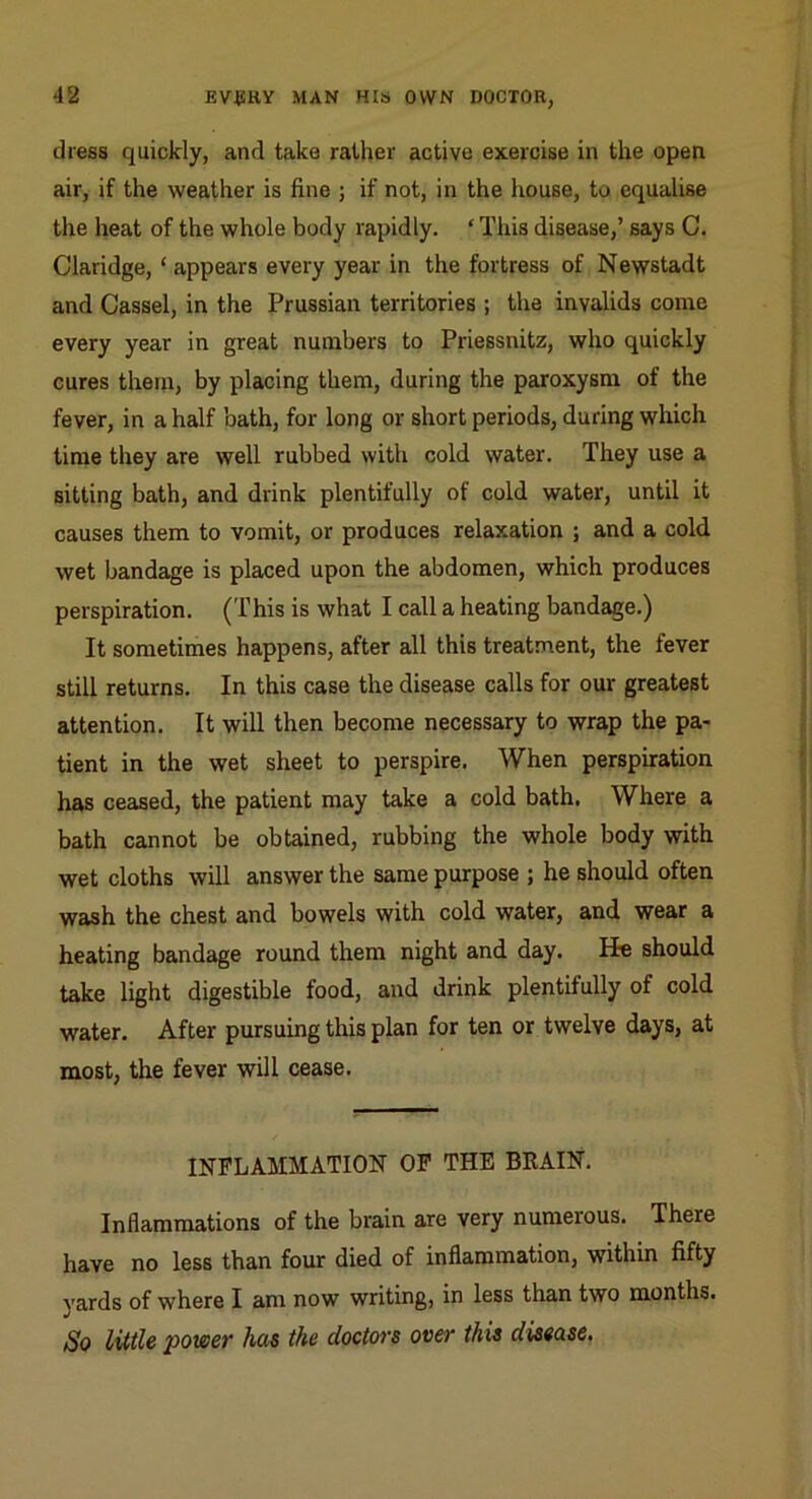 dress quickly, and take rather active exercise in the open air, if the weather is fine ; if not, in the house, to equalise the heat of the whole body rapidly. ‘ This disease,’ says C. Claridge, ‘ appears every year in the fortress of Newstadt and Cassel, in the Prussian territories ; the invalids come every year in great numbers to Priessnitz, who quickly cures thern, by placing them, during the paroxysm of the fever, in a half bath, for long or short periods, during which time they are well rubbed with cold water. They use a sitting bath, and drink plentifully of cold water, until it causes them to vomit, or produces relaxation ; and a cold wet bandage is placed upon the abdomen, which produces perspiration. (This is what I call a heating bandage.) It sometimes happens, after all this treatment, the fever still returns. In this case the disease calls for our greatest attention. It will then become necessary to wrap the pa- tient in the wet sheet to perspire. When perspiration has ceased, the patient may take a cold bath. Where a bath cannot be obtained, rubbing the whole body with wet cloths will answer the same purpose ; he should often wash the chest and bowels with cold water, and wear a heating bandage round them night and day. He should take light digestible food, and drink plentifully of cold water. After pursuing this plan for ten or twelve days, at most, the fever will cease. INFLAMMATION OP THE BRAIN. Inflammations of the brain are very numerous. There have no less than four died of inflammation, within fifty yards of where I am now writing, in less than two months. So little 'power has the doctors over this disease.