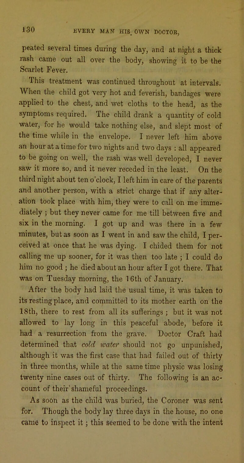 peated several times during the day, and at night a thick rash came out all over the body, showing it to be the Scarlet Fever. This treatment was continued throughout at intervals. When the child got very hot and feverish, bandages were applied to the chest, and wet cloths to the head, as the symptoms required. The child drank a quantity of cold water, for he would take nothing else, and slept most of tile time while in the envelope. I never left him above an hour at a time for two nights and two days : all appeared to be going on well, the rash was well developed, I never saw it more so, and it never receded in the least. On the third night about ten o’clock, I left him in care of the parents and another person, with a strict charge that if any alter- ation took place with him, they were to call on me imme- diately ; but they never came for me till between five and six in the morning. I got up and was there in a few minutes, but as soon as I went in and saw the child, I per- ceived at once that he was dying. I chided them for not calling me up sooner, for it was then too late ; I could do him no good ; he died about an hour after I got there. That was on Tuesday morning, the 16th of January. After the body had laid the usual time, it was taken to its resting place, and committed to its mother earth on the 18 th, there to rest from all its sufferings ; but it was not allowed to lay long in this peaceful abode, before it had a resurrection from the grave. Doctor Craft had determined that cold water should not go unpunished, although it was the first case that had failed out of thirty in three months, while at the same time physic was losing twenty nine cases out of thirty. The following is an ac- count of their'shameful proceedings. As soon as the child was buried, the Coroner was sent for. Though the body lay three days in the house, no one came to inspect it; this seemed to be done with the intent