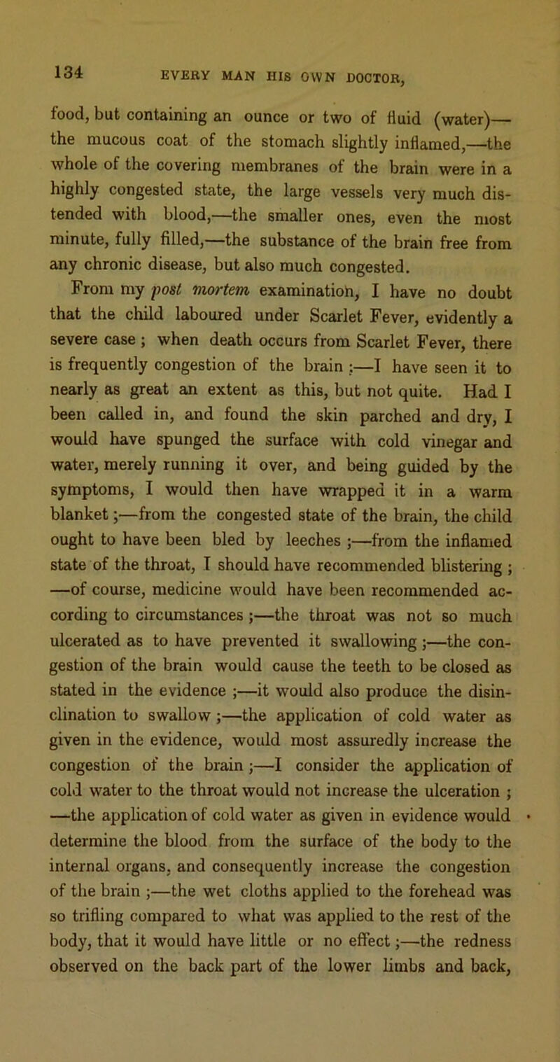 food, but containing an ounce or two of fluid (water)— the mucous coat of the stomach slightly inflamed,—the whole of the covering membranes of the brain were in a highly congested state, the large vessels very much dis- tended with blood,—the smaller ones, even the most minute, fully filled,—the substance of the brain free from any chronic disease, but also much congested. From my post mortem examinatioh, I have no doubt that the child laboured under Scarlet Fever, evidently a severe case ; when death occurs from Scarlet Fever, there is frequently congestion of the brain ;—I have seen it to nearly as great an extent as this, but not quite. Had I been called in, and found the skin parched and dry, I would have spunged the surface with cold vinegar and water, merely running it over, and being guided by the sytoptoms, I would then have wrapped it in a warm blanket;—from the congested state of the brain, the child ought to have been bled by leeches ;—from the inflamed state of the throat, I should have recommended blistering ; —of course, medicine would have been recommended ac- cording to circumstances ;—the throat was not so much ulcerated as to have prevented it swallowing;—the con- gestion of the brain would cause the teeth to be closed as stated in the evidence ;—it would also produce the disin- clination to swallow;—the application of cold water as given in the evidence, would most assuredly increase the congestion of the brain;—I consider the application of cold water to the throat would not increase the ulceration ; —tlie application of cold water as given in evidence would • determine the blood from the surface of the body to the internal organs, and consequently increase the congestion of the brain ;—the wet cloths applied to the forehead was so trifling compared to what was applied to the rest of the body, that it would have little or no effect;—the redness observed on the back part of the lower limbs and back.