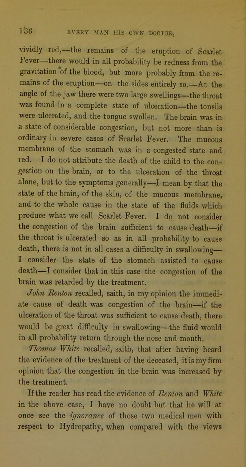 vividly red,—the remains of the eruption of Scarlet Fever—there would in all probability be redness from the gravitation of the blood, but more probably from the re- mains of the eruption—on the sides entirely so.—At the angle of the jaw there were two large swellings—the throat was found in a complete state of ulceration—the tonsils were ulcerated, and the tongue swollen. The brain was in a state of considerable congestion, but not more than is ordinary in severe cases of Scarlet Fever. The mucous membrane of the stomach was in a congested state and red. I do not attribute the death of the child to the con- gestion on the brain, or to the ulceration of the throat alone, but to the symptoms generally—I mean by that the state of the brain, of the skin, of the mucous membrane, and to the whole cause in the state of the fluids which produce what we call Scarlet Fever. I do not consider the congestion of the brain sufficient to cause death—if the throat is ulcerated so as in all probability to cause death, there is not in all cases a difficulty in swallowing— I consider the state of the stomach assisted to cause death—I consider that in this case the congestion of the brain was retarded by the treatment. John Renton recalled, saith, in my opinion the immedi- ate cause of death was congestion of the brain—if the ulceration of the throat was sufficient to cause death, there would be great difficulty in swallowing—the fluid would in all probability return through the nose and mouth. Thomas White recalled, saith, that after having heard the evidence of the treatment of the deceased, it is my firm opinion that the congestion in the brain was increased by the treatment. If the reader has read the evidence of Renton and White in the above case, I have no doubt but that he will at once see the ignorance of those two medical men with respect to Hydropathy, when compared with the views