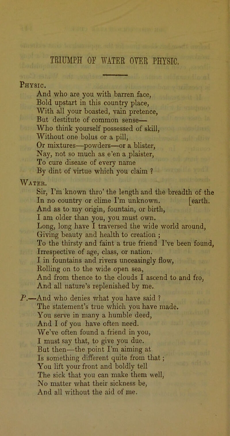 TRMIPH or WATER OYER PHYSIC. Physic. And who are you with barren face, Bold upstart in this country place, With all your boasted, vain pretence. But destitute of common sense— Who think yourself possessed of skill. Without one bolus or a pill. Or mixtures—powders—or a blister. Nay, not so much as e’en a plaister. To cure disease of every name By dint of virtue which you claim ? Water. Sir, I’m known thro’ the length and the breadth of the In no country or clime I’m unknown. [earth. And as to my origin, fountain, or birth, I am older than you, you must own. Long, long have I traversed the wide world around. Giving beauty and health to creation ; To the thirsty and faint a true friend I’ve been found, Irrespective of age, class, or nation. I in fountains and rivers unceasingly flow. Rolling on to the wide open sea, And from thence to the clouds I ascend to and fro. And all nature’s replenished by me. P.—And who denies what you have said 1 The statement’s true which you have made. You serve in many a humble deed. And I of you have often need. We’ve often found a friend in you, I must say that, to give you due. But then—the point I’m aiming at Is something different quite from that; You lift your front and boldly tell The sick that you can make them well. No matter what their sickness be. And all without the aid of me.