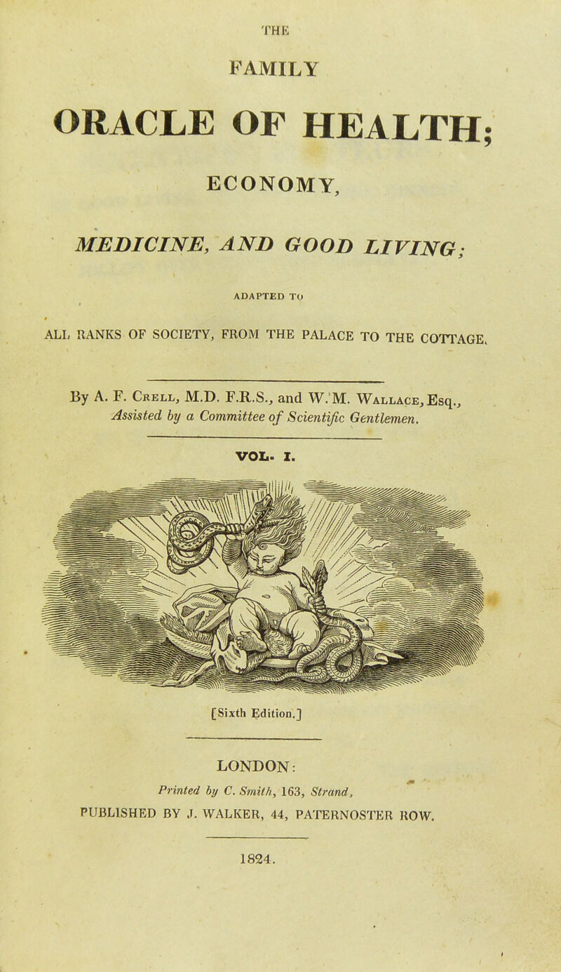 THE FAMILY ORACLE OF HEALTH; ECONOMY, MEDICINE, AND GOOD LIVING; ADAPTED TO ALI, RANKS OF SOCIETY, FROM THE PALACE TO THE COTTAGE* By A. F. Crell, M.D. F.R.S., and W. M. Wallace, Esq., Assisted by a Committee of Scientific Gentlemen. VOL- I. LONDON: Printed by C. Smith, 163, Strand, PUBLISHED BY J. WALKER, 44, PATERNOSTER ROW. 1824