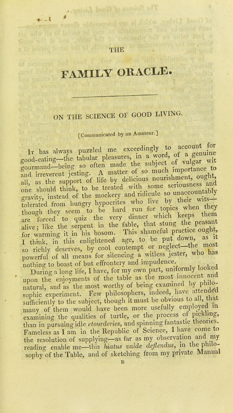 . 1 THE FAMILY ORACLE. ON THE SCIENCE OF GOOD LIVING. [Communicated by an Amateur.] It has always puzzled me exceedingly to nu*me good-eating—the tabular pleasures, in a ®w!t gourmand—being so often made the ^“ce to :i’l “supnrnt of We ™ delicious nourishment, ought ode ‘should think, to be treated with some “no^ness and gravity, instead of the mockery and ridicule so a”»“on™”^ tolerated from hungry hypocrites who live by w. s though thev seem to be hard run for topics when they are forced' to quiz the very dinner which keeps the alive; like the serpent in the fable, that stung the peasa for warming it in his bosom. This shameful practice ough I think, in this enlightened age, to be put down as so richly deserves, by cool contempt or neglect—the mos powerful of all means for silencing a witless jester, who ha nothing to boast of but effrontery and impudence During a long life, I have, for my own part, uniformly looked upon the enjoyments of the table as the most innocent and natural, and as the most worthy of being examined by philo- sophic experiment. Few philosophers, indeed, have atten<-led sufficiently to the subject, though it must be obvious to all, tha many of them would have been more usefully employed in examining the qualities of turtle, or tlm process of pickling, than in pursuing idle etourdenes, and spinning fantastic theones. Fameless as I am in the Republic of Science, I have come to the resolution of supplying—as far as my observation and my reading enable me—this Iviatus valde dejiendus, in sophy of the Table, and of sketching from my private Manual