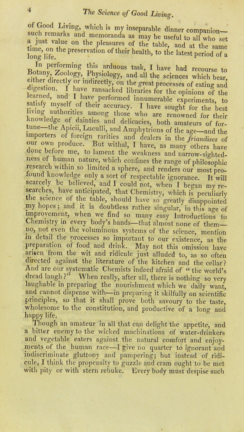 The Science of Good Living. of Good Living, which is my inseparable dinner companion— such remarks and memoranda as may be useful to alfwho set a just value on the pleasures of the table, and at the same long life C preSerVati0n °f their heal«b to the latest period of a Botanver70nrnTinff vt ^°US 1 haVe had recourse to ! 5 gy’- >IO Ogy’ and a11 the sciences which bear, diJ ' £Ct yr mdirectly? on the great processes of eating and gestion. I have ransacked libraries for the opinions of the learned, and I have performed innumerable experiments, to satisfy myself of their accuracy. I have sought for the best living authorities, among those who are renowned for their knowledge of dainties and delicacies, both amateurs of for- tune the Apicn, Luculli, and Amphytrions of the age—and the importers of foreign rarities and dealers in the friandises of oui own produce. But withal, I have, as many others have done before me, to lament the weakness and narrow-sighted- ness of human nature, which confines the range of philosophic research within so limited a sphere, and renders our most pro- found knowledge only a sort of respectable ignorance. It will scaicely be believed, and I could not, when I began my re- searches, have anticipated, that Chemistry, which is peculiarly the science of the table, should have so greatly disappointed my hopes; and it is doubtless rather singular, in this age of improvement, when we find so many easy Introductions to Chemistry in every body’s hands—that almost none of them— no . not even the voluminous systems of the science, mention in detail the processes so important to our existence, as the preparation of food and drink. May not this omission have arisen from the wit and ridicule just alluded to, as so often directed against the literature of‘the kitchen and the cellar? And are our systematic Chemists indeed afraid of “ the world’s dread laugh ?” When really, after all, there is nothing so very laughable in preparing the nourishment which we daily want, and cannot dispense with—in preparing it skilfully on scientific- principles, so that it shall prove both savoury to the taste, wholesome to the constitution, and productive of a long and happy life. Though an amateur in all that can delight the appetite, and a bitter enemy to the wicked machinations of water-drinkers and vegetable eaters against the natural comfort and enjoy- ments of the human race—I give no quarter to ignorant and indiscriminate gluttony and pampering; but instead of ridi- cule, I think the propensity to guzzle and cram ought to be met with pity or with stern rebuke. Every body must despise such