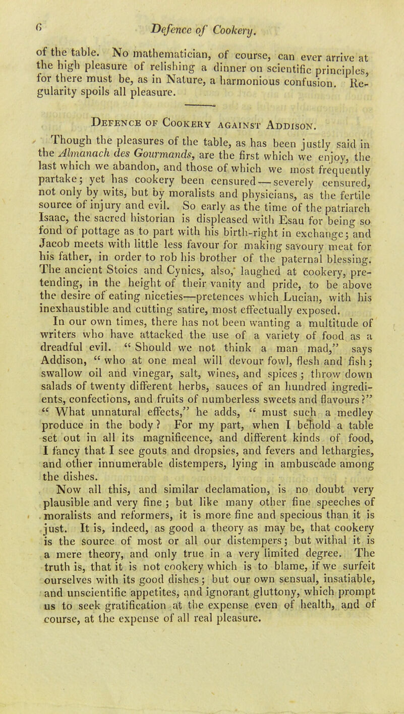 of the table. No mathematician, of course, can ever arrive at the high pleasure of relishing a dinner on scientific principles, lor there must be, as in Nature, a harmonious confusion. Re- gularity spoils all pleasure. Defence of Cookery against Addison. Though the pleasures of the table, as has been justly said in the Almanack des Gourmands, are the first which we enjoy, the last which we abandon, and those of which we most frequently partake; yet has cookery been censured — severely censured, not only by wits, but by moralists and physicians, as the fertile source of injury and evil. So early as the time of the patriarch Isaac, the sacred historian is displeased with Esau for being so fond of pottage as to part with his birth-right in exchange; and Jacob meets with little less favour for making savoury meat for his father, in order to rob his brother of the paternal blessing. The ancient Stoics and Cynics, also,’ laughed at cookery, pre- tending, in the height of their vanity and pride, to be above the desire of eating niceties—pretences which Lucian, with his inexhaustible and cutting satire, most effectually exposed. In our own times, there has not been wanting a multitude of writers who have attacked the use of a variety of food as a dreadful evil. “ Should we not think a man mad,” says Addison, “ who at one meal will devour fowl, flesh and fish; swallow oil and vinegar, salt, wines, and spices ; throw down salads of twenty different herbs, sauces of an hundred ingredi- ents, confections, and fruits of numberless sweets and flavours?” “ What unnatural effects,” he adds, “ must such a medley produce in the body ? For my part, when I be'hold a table set out in all its magnificence, and different kinds of food, I fancy that I see gouts and dropsies, and fevers and lethargies, and other innumerable distempers, lying in ambuscade among the dishes. Now all this, and similar declamation, is no doubt very plausible and very fine ; but like many other fine speeches of moralists and reformers, it is more fine and specious than it is just. It is, indeed, as good a theory as may be, that cookery is the source of most or all our distempers; but withal it is a mere theory, and only true in a very limited degree. The truth is, that it is not cookery which is to blame, if we surfeit ourselves with its good dishes; but our own sensual, insatiable, and unscientific appetites, and ignorant gluttony, which prompt us to seek gratification at the expense even of health, and of course, at the expense of all real pleasure.