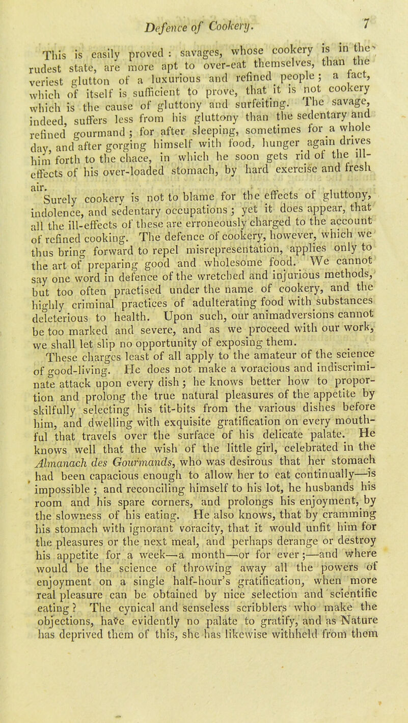 This is easily proved: savages, whose cookery is in the' rudest state, are more apt to over-eat themselves, than the veriest glutton of a luxurious and refined people; a tact, which of itself is sufficient to prove, that it is not cookery which is the cause of gluttony and surfeiting, lne savage, indeed, suffers less from his gluttony than the sedentary and refined gourmand; for after sleeping, sometimes for a whole day, and after gorging himself with food, hunger again drives him forth to the chace, in which he soon gets rid of the ill- effects of his over-loaded stomach, by hard exercise and fresh nil** Surely cookery is not to blame for the effects of gluttony, indolence, and sedentary occupations ; yet it does appear, that all the ill-effects of these are erroneously charged to the account of refined cooking. The defence of cookery, however, which we thus bring forward to repel misrepresentation, applies only to the art of preparing good and wholesome food. . We cannot say one word in defence of the wretched and injurious methods, but too often practised under the name of cookery, and the highly criminal practices of adulterating food with.substances deleterious to health. Upon such, our animadversions cannot be too marked and severe, and as we proceed with our work, we shall let slip no opportunity of exposing them. These charges least of all apply to the amateur of the science of good-living. He does not make a voracious and indiscrimi- nate attack upon every dish; he knows better how to propor- tion and prolong the true natural pleasures of tlm appetite by skilfully selecting his tit-bits from the various dishes before him, and dwelling with exquisite gratification on every mouth- ful that travels over the surface of his delicate palate. He knows well that the wish of the little girl, celebrated in the Almanack des Gourmands, who was desirous that her stomach had been capacious enough to allow her to eat continually—is impossible ; and reconciling himself to his lot, he husbands his room and his spare corners, and prolongs his enjoyment,.by the slowness of his eating. He also knows, that by cramming his stomach with ignorant voracity, that it would unfit him lor the pleasures or the next meal, and perhaps derange or destroy his appetite for a week—a month—or for ever;—and where would be the science of throwing away all the powers ot enjoyment on a single half-hour’s gratification, when more real pleasure can be obtained by nice selection and scientific eating ? The cynical and senseless scribblers who make the objections, hatfe evidently no palate to gratify, and as Nature has deprived them of this, she has likewise withheld from them