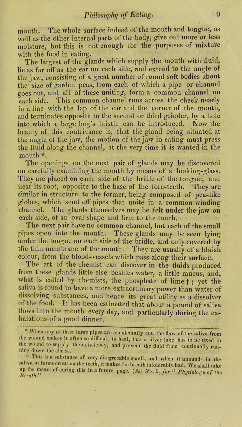 Philosophy of Eating. mouth. The whole surface indeed of the mouth and tongue, as well as the other internal parts of the body, give out more or less moisture, but this is not enough for the purposes of mixture with the food in eating. The largest of the glands which supply the mouth with fluid, lie as far off as the ear on each side, and extend to the angle of the jaw, consisting of a great number of round soft bodies about the size of garden peas, from each of which a pipe or channel goes out, and all of these uniting, form a common channel on each side. This common channel runs across the cheek nearly in a line with the lap of the ear and the corner of the mouth, and terminates opposite to the second or third grinder, by a hole into which a large hog’s bristle can be introduced. Now the beauty of this contrivance is, that the gland being situated at the angle of the jaw, the motion of the jaw in eating must press the fluid along the channel, at the very time it is wanted in the mouth *. The openings on the next pair of glands may be discovered on carefully examining the mouth by means of a looking-glass. They are placed on each side of the bridle of the tongue, and near its root, opposite to the base of the fore-teeth. They are similar in structure to the former, being composed of pea-like globes, which send off pipes that unite in a common winding channel. The glands themselves may be felt under the jaw on each side, of an oval shape and firm to the touch. The next pair have no common channel, but each of the small pipes open into the mouth. These glands may be seen lying under the tongue on each side of the bridle, and only covered by the thin membrane of the mouth. They are usually of a bluish colour, from the blood-vessels which pass along their surface. The art of the chemist can discover in the fluids produced from these glands little else besides water, a little mucus, and, what is called by chemists, the phosphate of lime f; yet the saliva is found to have a more extraordinary power than water of dissolving substances, and hence its great utility as a dissolver of the food. It has been estimated that about a pound of saliva flows into the mouth every day, and particularly during the ex- halations of a good dinner. * When any of these large pipes arc accidentally cut, the flow of the saliva from the wound makes it often so difficult to heal, that a silver tube has to be fixed in the wound to supply the deficiency, and prevent the fluid from continually run- ning down the cheek. t This is a substance of very disagreeable smell, and when it abounds in the saliva or forms crusts on the teeth, it makes the breath intolerably bad. We shall take up the means of curing this in a future page. (See No. 9,for“ Physiology of the Breath. ° /