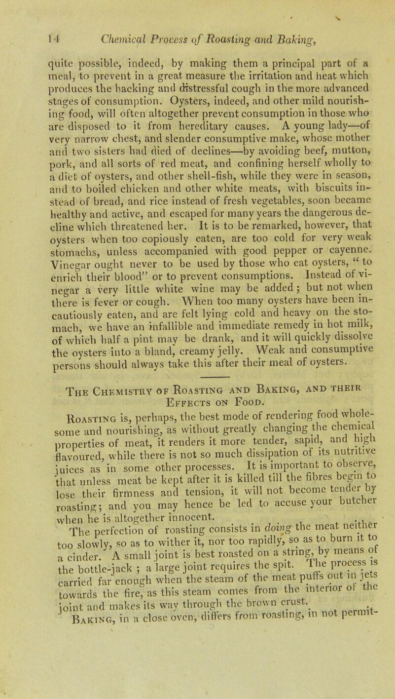 quite possible, indeed, by making them a principal part of a meal, to prevent in a great measure the irritation and heat which produces the hacking and distressful cough in the more advanced stages of consumption. Oysters, indeed, and other mild nourish- ing food, will often altogether prevent consumption in those who are disposed to it from hereditary causes. A young lady—of very narrow chest, and slender consumptive make, whose mother and two sisters had died of declines—by avoiding beef, mutton, pork, and all sorts of red meat, and confining herself wholly to a diet of oysters, and other shell-fish, while they were in season, and to boiled chicken and other white meats, with biscuits in- stead of bread, and rice instead of fresh vegetables, soon became healthy and active, and escaped for many years the dangerous de- cline which threatened her. It is to be remarked, however, that oysters when too copiously eaten, are too cold for very weak stomachs, unless accompanied with good pepper or cayenne. Vinegar ought never to be used by those who eat oysters, “ to enrich their blood” or to prevent consumptions. Instead of vi- negar a very little white wine may be added ; but not when there is fever or cough. When too many oysters have been in- cautiously eaten, and are felt lying cold and heavy on the sto- mach, we have an infallible and immediate remedy in hot milk, of which half a pint may be drank, and it will quickly dissolve the oysters into a bland, creamy jelly. Weak and consumptive persons should always take this after their meal of oysters. The Chemistry of Roasting and Raking, and their Effects on Food. Roasting is, perhaps, the best mode of rendering food whole- some and nourishing, as without greatly changing the chemical properties of meat, it renders it more tender, sapid, and high flavoured, while there is not so much dissipation of its nutritive juices as in some other processes. It is important to observe, that unless meat be kept after it is killed till the fibres beg.n to lose their firmness and tension, it will not become tender by roasting ; and you may hence be led to accuse your butchei when he is altogether innocent. , t . The perfection of roasting consists in doing the meat neither too slowly, so as to wither it, nor too rapidly, so as to burn it to a cinder. A small joint is best roasted on a string, by means ot the bottle-jack ; a large joint requires the spit 1’le Pr0^ss ^ carried far enough when the steam of the meat puffs out in je towards the fire! as this steam comes from the interior ot the joint and makes its way through the brown crush Baking, in a close oven, differs from roasting, in not permit-