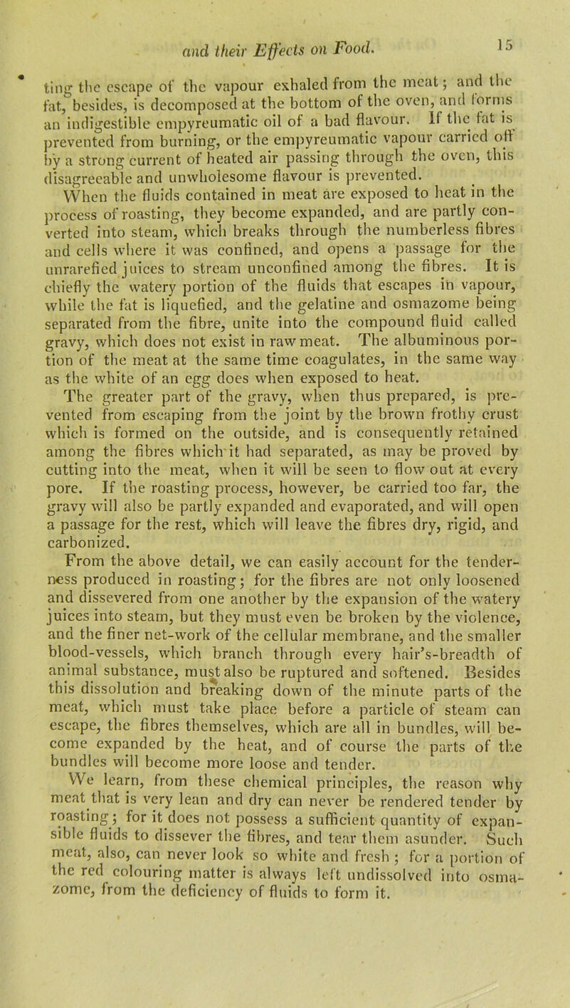 and their Effects on Food. ting the escape of the vapour exhaled from the meat; and the fat, besides, is decomposed at the bottom of the oven, and forms an indigestible empyreumatic oil of a bad flavour. If the fat is prevented from burning, or the empyreumatic vapour carried off by a strong current of heated air passing through the oven, this disagreeable and unwholesome flavour is prevented. When the fluids contained in meat are exposed to heat in the process of roasting, they become expanded, and are partly con- verted into steam, which breaks through the numberless fibres and cells where it was confined, and opens a passage for the unrarefied juices to stream unconfined among the fibres. It is chiefly the watery portion of the fluids that escapes in vapour, while the fat is liquefied, and the gelatine and osmazome being separated from the fibre, unite into the compound fluid called gravy, which does not exist in raw meat. The albuminous por- tion of the meat at the same time coagulates, in the same way as the white of an egg does when exposed to heat. The greater part of the gravy, when thus prepared, is pre- vented from escaping from the joint by the brown frothy crust which is formed on the outside, and is consequently retained among the fibres which'it had separated, as may be proved by cutting into the meat, when it will be seen to flow out at every pore. If the roasting process, however, be carried too far, the gravy will also be partly expanded and evaporated, and will open a passage for the rest, which will leave the. fibres dry, rigid, and carbonized. From the above detail, we can easily account for the tender- ness produced in roasting; for the fibres are not only loosened and dissevered from one another by the expansion of the watery juices into steam, but they must even be broken by the violence, and the finer net-work of the cellular membrane, and the smaller blood-vessels, which branch through every hair’s-breadth of animal substance, must also be ruptured and softened. Besides this dissolution and breaking down of the minute parts of the meat, which must take place before a particle of steam can escape, the fibres themselves, which are all in bundles, will be- come expanded by the heat, and of course the parts of the bundles will become more loose and tender. YVe learn, from these chemical principles, the reason why meat that is very lean and dry can never be rendered tender by roasting ; for it does not possess a sufficient quantity of expan- sible fluids to dissever the fibres, and tear them asunder. Such meat, also, can never look so white and fresh ; for a portion of the red colouring matter is always left undissolved into osma- zome, from the deficiency of fluids to form it.