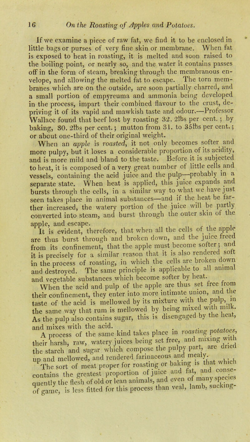If we examine a piece of raw fat, we find it to be enclosed in little bags or purses of very fine skin or membrane. When fat is exposed to heat in roasting, it is melted and soon raised to the boiling point, or nearly so, and the water it contains passes off in the form of steam, breaking through the membranous en- velope, and allowing the melted fat to escape. The torn mem- branes which are on the outside, are soon partially charred, and a small portion of empyreuma and ammonia being developed in the process, impart their combined flavour to the crust, de- priving it of its vapid and mawkish taste and odour.—Professor Wallace found that beef lost by roasting 32. 2lbs per cent. ; by baking, 30. 2lfes per cent.; mutton from 31. to 35ibs per cent.; or about one-third of their original weight. When an apple is roasted, it not only becomes softer and more pulpy, but it loses a considerable proportion of its acidity, and is more mild and bland to the taste. Before it is subjected to heat, it is composed of a very great number of little cells and vessels, containing the acid juice and the pulp—probably in a separate state. When heat is applied, this juice expands and bursts through the cells, in a similar way to what we have just seen takes place in animal substances—and if the heat be far- ther increased, the watery portion of the juice will be partly converted into steam, and burst through the outer skin or the apple, and escape. It is evident, therefore, that when all the cells of the apple are thus burst through and broken down, and the juice freed from its confinement, that the apple must become softer ; and it is precisely for a similar reason that it is also rendered soft in the process of roasting, in which the cells are broken down and destroyed. The same principle is applicable to all anima and vegetable substances which become softer by heat. When the acid and pulp of the apple are thus set free from their confinement, they enter into more intrmate union, and the taste of the acid is mellowed by its mixture with the pulp, in the same way that rum is mellowed by being mixed with milk. As the pulp also contains sugar, this is disengaged by the heat, and mixes with the acid. A process of the same kind takes place in roasting potatoes their harsh, raw, watery juices being set free and nnxmg wi i the starch and sugar which compose the pulpy part, are ud and mellowed, and rendered farinaceous and mealy. PThe sort of meat proper for roasting or baking ,s that winch contains the greatest proportion of juice and fat, and t auentlv the flesh of old or lean animals, and even of many spec of game, is less fitted for this process than veal, lamb, sucking-