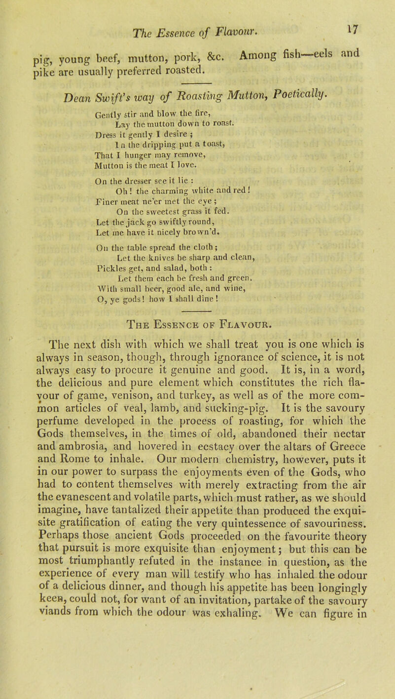 The Essence of Flavour. pig, young beef, mutton, pork, &c. Among fish eels and pike are usually preferred roasted. Dean Swift’s way of Roasting Mutton, Poetically. Gently stir and blow the fire, Lay the mutton down to roast. Dress it gently I desire ; In the dripping put a toast, That I hunger may remove, Mutton is the meat I love. On the dresser see it lie : Oh ! the charming white and red ! Finer meat ne’er met the eye ; On the sweetest grass it fed. Let the jack go swiftly round, Let me have it nicely brown’d. On the table spread the cloth; Let the knives be sharp and clean, Pickles get, and salad, both : Let them each be fresh and green. With small beer, good ale, and wine, O, ye gods! how L shall dine ! The Essence of Flavour. The next dish with which we shall treat you is one which is always in season, though, through ignorance of science, it is not always easy to procure it genuine and good. It is, in a word, the delicious and pure element which constitutes the rich fla- vour of game, venison, and turkey, as well as of the more com- mon articles of veal, lamb, and sucking-pig. It is the savoury perfume developed in the process of roasting, for which the Gods themselves, in the times of old, abandoned their nectar and ambrosia, and hovered in ecstacy over the altars of Greece and Rome to inhale. Our modern chemistry, however, puts it in our power to surpass the enjoyments even of the Gods, who had to content themselves with merely extracting from the air the evanescent and volatile parts, which must rather, as we should imagine, have tantalized their appetite than produced the exqui- site gratification of eating the very quintessence of savouriness. Perhaps those ancient Gods proceeded on the favourite theory that pursuit is more exquisite than enjoyment; but this can be most triumphantly refuted in the instance in question, as the experience of every man will testify who has inhaled the odour of a delicious dinner, and though his appetite has been longingly keen, could not, for want of an invitation, partake of the savoury viands from which the odour was exhaling. We can figure in