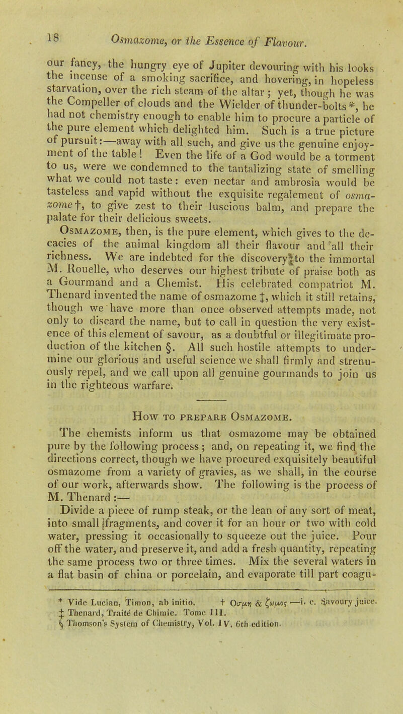 our fancy, the hungry eye of Jupiter devouring with his looks the incense of a smoking sacrifice, and hovering, in hopeless starvation, over the rich steam of the altar ; yet, though he was the Compeller of clouds and the Wielder of thunder-bolts*, lie had not chemistry enough to enable him to procure a particle of the pure element which delighted him. Such is a true picture of pursuit: away with all such, and give us the genuine enjoy- ment ol the table ! Even the life of a God would be a torment to us, were we condemned to the tantalizing state of smelling what we could not taste: even nectar and ambrosia would be tasteless and vapid without the exquisite regalement of osma- zome f, to give zest to their luscious balm, and prepare the palate for their delicious sweets. Osmazome, then, is the pure element, which gives to the de- cades of the animal kingdom all their flavour and all their richness. We are indebted for the discovery|to the immortal M. Rouelle, who deserves our highest tribute of praise both as a Gourmand and a Chemist. His celebrated compatriot M. Thenard invented the name of osmazome J, which it still retains, though we have more than once observed attempts made, not only to discard the name, but to call in question the very exist- ence of this element of savour, as a doubtful or illegitimate pro- duction of the kitchen §. All such hostile attempts to under- mine our glorious and useful science we shall firmly and strenu- ously repel, and we call upon all genuine gourmands to join us in the righteous warfare. How TO PREPARE OSMAZOME. The chemists inform us that osmazome may be obtained pure by the following process; and, on repeating it, we find the directions correct, though we have procured exquisitely beautiful osmazome from a variety of gravies, as we shall, in the course of our work, afterwards show. The following is the process of M. Thenard :— Divide a piece of rump steak, or the lean of any sort of meat, into small [fragments, and cover it for an hour or two with cold water, pressing it occasionally to squeeze out the juice. Pour off the water, and preserve it, and add a fresh quantity, repeating the same process two or three times. Mix the several waters in a flat basin of china or porcelain, and evaporate till part coagu- * Vide Lucian, Timon, ab initio. + (Vpi & —>• c. Savoury juice. + Thenard, Traits de Chimie. Tome 111. ^ Thomson’s System of Chemistry, Vol. 1 y, fjth edition.